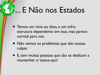 ... E Não nos Estados

• Temos um vício ao óleo, e um infra-
  estrutura dependento em isso, mas parece
  normal para nós
• Não vemos os problemas que são nossas
  culpas
• E, tem muitas pessoas que são se dedicam a
  mantenher o ‘status-quo’
 