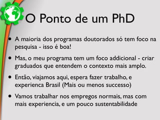 O Ponto de um PhD
• A maioria dos programas doutorados só tem foco na
  pesquisa - isso é boa!
• Mas, o meu programa tem um foco addicional - criar
  graduados que entendem o contexto mais amplo.
• Então, viajamos aqui, espera fazer trabalho, e
  experienca Brasil (Mais ou menos successo)
• Vamos trabalhar nos empregos normais, mas com
  mais experiencia, e um pouco sustentabilidade
 