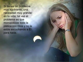Si tienes un problema muy agobiante, una necesidad muy grande en tu vida; tal vez el problema es que monopolizas toda la plática con Dios y no le estás escuchando a Él para nada. 