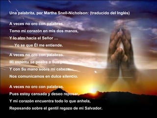 Una palabrita, por Martha Snell-Nicholson: (traducido del Inglés) A veces no oro con palabras. Tomo mi corazón en mis dos manos, Y lo alzo hacia el Señor … …  Yo se que Él me entiende. A veces no oro con palabras. Mi espíritu se postra a Sus pies, Y con Su mano sobre mi cabeza, Nos comunicamos en dulce silencio. A veces no oro con palabras. Pues estoy cansada y deseo reposar, Y mi corazón encuentra todo lo que anhela, Reposando sobre el gentil regazo de mi Salvador. 
