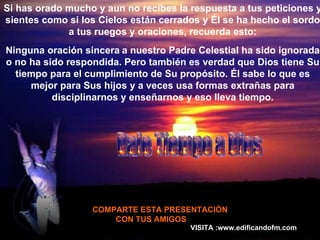 Si has orado mucho y aun no recibes la respuesta a tus peticiones y sientes como si los Cielos están cerrados y  É l se ha hecho el sordo a tus ruegos y oraciones, recuerda esto: Ninguna oración sincera   a nuestro Padre Celestial ha sido ignorada o no ha sido respondida. Pero también es verdad que Dios tiene Su tiempo para el cumplimiento de Su propósito.  É l sabe lo que es mejor para Sus hijos y a veces usa formas extrañas para disciplinarnos y enseñarnos y eso lleva tiempo. COMPARTE ESTA PRESENTACIÓN CON TUS AMIGOS  VISITA :www.edificandofm.com Dale Tiempo a Dios 