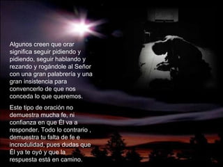 Algunos creen que orar significa seguir pidiendo y pidiendo, seguir hablando y rezando y rogándole al Señor con una gran palabrería y una gran insistencia para convencerlo de que nos conceda lo que queremos. Este tipo de oración no demuestra mucha fe, ni confianza en que  É l va a responder. Todo lo contrario , demuestra tu falta de fe e incredulidad, pues dudas que  É l ya te oyó y que la respuesta est á  en camino. 