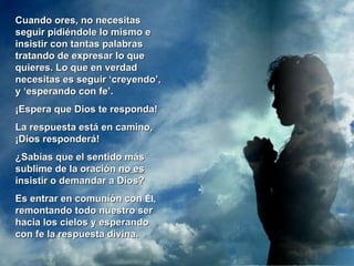 Cuando ores, no necesitas seguir pidiéndole lo mismo e insistir con tantas palabras tratando de expresar lo que quieres. Lo que en verdad necesitas es seguir ‘creyendo’, y ‘esperando con fe’.  ¡Espera que Dios te responda! La respuesta está en camino, ¡Dios responderá!  ¿Sabías que el sentido más sublime de la oración  no es  insistir o demandar a Dios?  Es entrar en comunión con  Él , remontando todo nuestro ser hacia los cielos y esperando con fe la respuesta divina. 