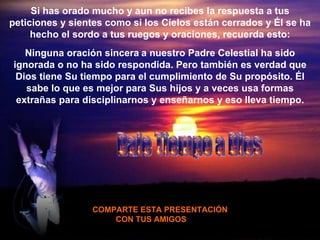 Si has orado mucho y aun no recibes la respuesta a tus peticiones y sientes como si los Cielos están cerrados y  É l se ha hecho el sordo a tus ruegos y oraciones, recuerda esto: Ninguna oración sincera   a nuestro Padre Celestial ha sido ignorada o no ha sido respondida. Pero también es verdad que Dios tiene Su tiempo para el cumplimiento de Su propósito.  É l sabe lo que es mejor para Sus hijos y a veces usa formas extrañas para disciplinarnos y enseñarnos y eso lleva tiempo. COMPARTE ESTA PRESENTACIÓN CON TUS AMIGOS  Dale Tiempo a Dios 