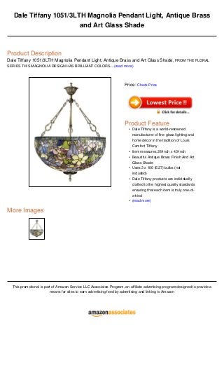 Dale Tiffany 1051/3LTH Magnolia Pendant Light, Antique Brass
and Art Glass Shade
Product Description
Dale Tiffany 1051/3LTH Magnolia Pendant Light, Antique Brass and Art Glass Shade, FROM THE FLORAL
SERIES THIS MAGNOLIA DESIGN HAS BRILLIANT COLORS....(read more)
More Images
This promotional is part of Amazon Service LLC Associates Program, an affiliate advertising program designed to provide a
means for sites to earn advertising feed by advertising and linking to Amazon
Price: Check Price
Product Feature
Dale Tiffany is a world-renowned
manufacturer of fine glass lighting and
home décor in the tradition of Louis
Comfort Tiffany
•
Item measures 28-Inch x 43-Inch•
Beautiful Antique Brass Finish And Art
Glass Shade
•
Uses 3 x 100 (E27) bulbs (not
included)
•
Dale Tiffany products are individually
crafted to the highest quality standards
ensuring that each item is truly one-of-
a-kind
•
(read more)•
 