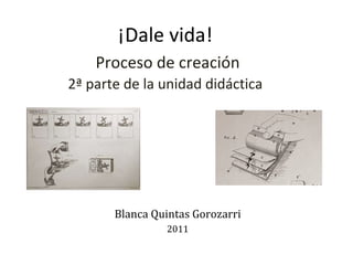 ¡Dale vida!   Proceso de creación 2ª parte de la unidad didáctica Blanca Quintas Gorozarri 2011 