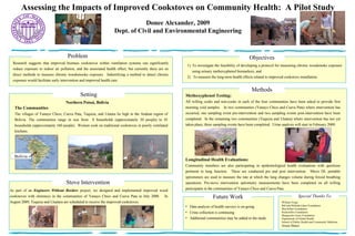 Assessing the Impacts of Improved Cookstoves on Community Health:  A Pilot Study Donee Alexander, 2009 Dept. of Civil and Environmental Engineering Special Thanks To: William Forge Bill and Melinda Gates Foundation MacArthur Foundation Rockefeller Foundation Marguerite Casey Foundation Department of Global Health School of Public Health and Community Medicine Jesusa Illanes The Communities The villages of Yanayo Chico, Cueva Pata, Tuquiza, and Llutara lie high in the Andean region of Bolivia. The communities range in size from  8 households (approximately 30 people) to 45 households (approximately 160 people).  Women cook on traditional cookstoves in poorly ventilated kitchens.  As part of an  Engineers Without Borders  project, we designed and implemented improved wood cookstoves with chimneys in the communities of Yanayo Chico and Cueva Pata in July 2008.  In August 2009, Tuquiza and Lluatara are scheduled to receive the improved cookstoves.  ,[object Object],[object Object],Problem Setting Northern Potosi, Bolivia Objectives Research suggests that improved biomass cookstoves within ventilation systems can significantly reduce exposure to indoor air pollution, and the associated health effect, but currently there are no direct methods to measure chronic woodsmooke exposure.  Indentifying a method to detect chronic exposure would facilitate early intervention and improved health care. Bolivia Stove Intervention Methods Methoxyphenol Testing: All willing cooks and non-cooks in each of the four communities have been asked to provide first morning void samples.  In two communities (Yanayo Chico and Cueva Pata) where intervention has occurred, one sampling event pre-intervention and two sampling events post-intervention have been completed.  In the remaining two communities (Tuquiza and Llutara) where intervention has not yet taken place, three sampling events have been completed.  Urine  analysis will start in February 2009. Longitudinal Health Evaluations:  Community members are also participating in epidemiological health evaluations with questions pertinent to lung function.  These are conducted pre and post intervention.  Micro DL portable spirometers are used to measure the rate at which the lung changes volume during forced breathing operations. Pre-stove intervention spirometry measurements have been completed on all willing participants in the communities of Yanayo Chico and Cueva Pata. Future Work ,[object Object],[object Object],[object Object]
