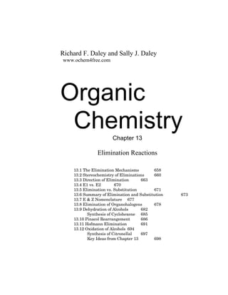 Richard F. Daley and Sally J. Daley
www.ochem4free.com
Organic
ChemistryChapter 13
Elimination Reactions
13.1 The Elimination Mechanisms 658
13.2 Stereochemistry of Eliminations 660
13.3 Direction of Elimination 663
13.4 E1 vs. E2 670
13.5 Elimination vs. Substitution 671
13.6 Summary of Elimination and Substitution 673
13.7 E & Z Nomenclature 677
13.8 Elimination of Organohalogens 678
13.9 Dehydration of Alcohols 682
Synthesis of Cyclohexene 685
13.10 Pinacol Rearrangement 686
13.11 Hofmann Elimination 691
13.12 Oxidation of Alcohols 694
Synthesis of Citronellal 697
Key Ideas from Chapter 13 698
 