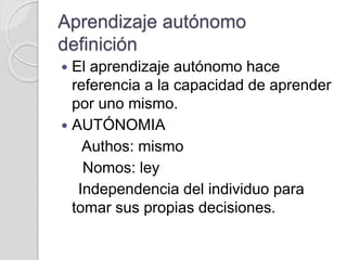 Aprendizaje autónomo
definición
 El aprendizaje autónomo hace
referencia a la capacidad de aprender
por uno mismo.
 AUTÓNOMIA
Authos: mismo
Nomos: ley
Independencia del individuo para
tomar sus propias decisiones.
 