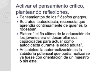 Activar el pensamiento critico,
planteando reflexiones.
 Pensamientos de los filósofos griegos.
 Socrates: autodidacta, reconocía que
aprendía continuamente de quienes lo
rodeaban.
 Platon: “ el fin ultimo de la educación de
los jóvenes era el desarrollar sus
capacidades para actuar como
autodidacta durante la edad adulta”.
 Aristoteles: la autorrealización es la
sabiduría potencial que podía realizarse
ya fuese con orientación de un maestro
o sin este.
 