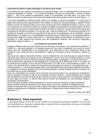 notamment de réduire ce type d’échanges à une aide au tiers monde.
Le manifeste que nous publions est proposé par l’association Minga « pour un développement économique du
commerce équitable» et s’intitule : « Le commerce équitable n’est pas une marchandise : ouvrons le débat
public ! ». Plus d’une centaine d’organisations, d’élus et d’universitaires l’ont déjà signé, à la suite d’une
réflexion dressant un état des lieux du commerce équitable menée depuis plusieurs mois au sein de Minga. […]
« On sent la nécessité d’un débat très large, public sur la question du commerce équitable, à un moment où il
risque d’être enfermé dans des discussions entre experts. Ce débat doit être démocratique », souligne Michel
Besson, l’un des membres de Minga. Pour lui, deux visions du commerce équitable dominent en France : « Une
vision Nord-Sud, qui a tendance à réduire le commerce équitable à une nouvelle forme d’aide au tiers monde et
aux producteurs. Et une autre, beaucoup plus globale, qui affirme son équité tout au long de la filière, pour tous
les acteurs économiques au Nord comme au Sud, sans trahir le critère qui consiste à donner la priorité aux
producteurs en situation de précarité. ». En Europe aussi, comme aux États-Unis, « il existe des producteurs en
situation de précarité ou en train de disparaître pour des raisons de néolibéralisme et de rentabilité », ajoute
Michel Besson, qui déplore que « les organisations existantes comme la plate-forme du commerce équitable ne
lancent pas de débat sur ce sujet, même interne. » L’association Minga compte diffuser ce manifeste au niveau
européen et a déjà organisé des réunions avec des coopératives italiennes, des structures espagnoles,
allemandes, belges et suisses. […]
                                       Le manifeste de l’association Minga
Engagés à différents titres pour plus d’équité dans les échanges commerciaux, nous contestons la prétention à
incarner le « commerce équitable » de quelques acteurs qui, pour tenter d’augmenter leur volume de vente,
traitent avec des multinationales de la transformation, de la distribution et de la restauration rapide en les
exonérant à bon compte de leurs responsabilités à l’égard de l’ensemble de leurs fournisseurs, salariés et
clients.
Que ces acteurs, telle la marque Max Havelaar, croient ou feignent de croire qu’ils disposent du rapport de force
nécessaire pour infléchir les pratiques de ces multinationales, c’est leur droit. Qu’ils veuillent préserver un petit
secteur d’activité pour continuer d’écouler quelques produits qualifiés « d’équitables », on peut le comprendre.
Qu’ils focalisent leurs arguments sur les stéréotypes de « petits producteurs défavorisés du Sud » au mépris de
la qualité de leurs produits, de leur travail et de leurs luttes, d’un côté, et de « consommateurs du Nord », de
l’autre, qu’ils réduisent ainsi la question de l’équité dans les échanges économiques à une problématique de «
marketing éthique », c’est très dommageable. Mais qu’ils prétendent être les seuls acteurs légitimes pour définir
et normaliser le commerce équitable, c’est nier les autres pratiques et refuser le débat avec tous les acteurs de
la société civile, ce qui est inadmissible.
Nous nous interrogeons sur le soutien moral et financier des pouvoirs publics à une campagne de sensibilisation
dont le message (« Achetez du café qui vous permette de dormir tranquille », encart publicitaire de la marque
Max Havelaar France) suinte la vieille culture coloniale qui marque encore aujourd’hui nos imaginaires collectifs
et notre rapport au monde : le rôle de l’État est-il de financer des opérations de «communication éthique»
d’enseignes multinationales ?
Soit le commerce équitable est réduit délibérément à une des formes de la politique sociale du libéralisme,
faisant prévaloir les oeuvres caritatives sur les droits sociaux, soit il est au contraire un véritable enjeu de
société. On reconnaît alors qu’il recouvre des analyses, des acteurs, des histoires et des pratiques multiples aux
finalités complémentaires ou différentes, voire antagonistes. Un débat public et démocratique est donc
nécessaire ! […]
                                                                                         Thierry Brun, Politis, août 2003



   Exercice 2 - Essai argumenté                                                                                12 points
L’association Minga a ouvert sur son site un débat sur le concept de commerce équitable. Vous envoyez
votre contribution en exposant la manière dont ce concept trouve sa place dans votre pays et en donnant
très clairement votre opinion là-dessus.




                                                                                                                       10
 