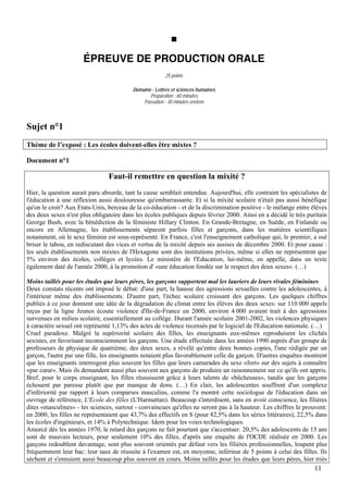 ÉPREUVE DE PRODUCTION ORALE
                                                        25 points

                                          Domaine : Lettres et sciences humaines
                                                 Préparation : 60 minutes
                                              Passation : 30 minutes environ



Sujet n°1
Thème de l’exposé : Les écoles doivent-elles être mixtes ?

Document n°1

                                Faut-il remettre en question la mixité ?
Hier, la question aurait paru absurde, tant la cause semblait entendue. Aujourd'hui, elle contraint les spécialistes de
l'éducation à une réflexion aussi douloureuse qu'embarrassante. Et si la mixité scolaire n'était pas aussi bénéfique
qu'on le croit? Aux Etats-Unis, berceau de la co-éducation - et de la discrimination positive - le mélange entre élèves
des deux sexes n'est plus obligatoire dans les écoles publiques depuis février 2000. Ainsi en a décidé le très puritain
George Bush, avec la bénédiction de la féministe Hillary Clinton. En Grande-Bretagne, en Suède, en Finlande ou
encore en Allemagne, les établissements séparent parfois filles et garçons, dans les matières scientifiques
notamment, où le sexe féminin est sous-représenté. En France, c'est l'enseignement catholique qui, le premier, a osé
briser le tabou, en rediscutant des vices et vertus de la mixité depuis ses assises de décembre 2000. Et pour cause :
les seuls établissements non mixtes de l'Hexagone sont des institutions privées, même si elles ne représentent que
5% environ des écoles, collèges et lycées. Le ministère de l'Education, lui-même, en appelle, dans un texte
également daté de l'année 2000, à la promotion d' «une éducation fondée sur le respect des deux sexes». (…)

Moins taillés pour les études que leurs pères, les garçons supportent mal les lauriers de leurs rivales féminines
Deux constats récents ont imposé le débat: d'une part, la hausse des agressions sexuelles contre les adolescentes, à
l'intérieur même des établissements. D'autre part, l'échec scolaire croissant des garçons. Les quelques chiffres
publiés à ce jour donnent une idée de la dégradation du climat entre les élèves des deux sexes: sur 110 000 appels
reçus par la ligne Jeunes écoute violence d'Ile-de-France en 2000, environ 4 000 avaient trait à des agressions
survenues en milieu scolaire, essentiellement au collège. Durant l'année scolaire 2001-2002, les violences physiques
à caractère sexuel ont représenté 1,13% des actes de violence recensés par le logiciel de l'Education nationale. (…)
Cruel paradoxe. Malgré la supériorité scolaire des filles, les enseignants eux-mêmes reproduisent les clichés
sexistes, en favorisant inconsciemment les garçons. Une étude effectuée dans les années 1990 auprès d'un groupe de
professeurs de physique de quatrième, des deux sexes, a révélé qu'entre deux bonnes copies, l'une rédigée par un
garçon, l'autre par une fille, les enseignants notaient plus favorablement celle du garçon. D'autres enquêtes montrent
que les enseignants interrogent plus souvent les filles que leurs camarades du sexe «fort» sur des sujets à connaître
«par cœur». Mais ils demandent aussi plus souvent aux garçons de produire un raisonnement sur ce qu'ils ont appris.
Bref, pour le corps enseignant, les filles réussissent grâce à leurs talents de «bûcheuses», tandis que les garçons
échouent par paresse plutôt que par manque de dons. (…) En clair, les adolescentes souffrent d'un complexe
d'infériorité par rapport à leurs comparses masculins, comme l'a montré cette sociologue de l'éducation dans un
ouvrage de référence, L'Ecole des filles (L'Harmattan). Beaucoup s'interdisent, sans en avoir conscience, les filières
dites «masculines» - les sciences, surtout - convaincues qu'elles ne seront pas à la hauteur. Les chiffres le prouvent:
en 2000, les filles ne représentaient que 43,7% des effectifs en S (pour 82,5% dans les séries littéraires), 22,5% dans
les écoles d'ingénieurs, et 14% à Polytechnique. Idem pour les voies technologiques.
Amorcé dès les années 1970, le retard des garçons ne fait pourtant que s'accentuer. 20,5% des adolescents de 15 ans
sont de mauvais lecteurs, pour seulement 10% des filles, d'après une enquête de l'OCDE réalisée en 2000. Les
garçons redoublent davantage, sont plus souvent orientés par défaut vers les filières professionnelles, loupent plus
fréquemment leur bac: leur taux de réussite à l'examen est, en moyenne, inférieur de 5 points à celui des filles. Ils
sèchent et s'ennuient aussi beaucoup plus souvent en cours. Moins taillés pour les études que leurs pères, hier triés
                                                                                                                  11
 