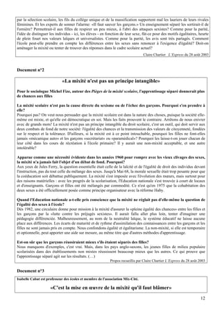 par la sélection scolaire, les fils du collège unique et de la massification supportent mal les lauriers de leurs rivales
féminines. Et les experts de sonner l'alarme: «Il faut sauver les garçons.» Un enseignement séparé les sortirait-il de
l'ornière? Permettrait-il aux filles de respirer un peu mieux, à l'abri des attaques sexistes? Comme pour la parité,
l'idée de distinguer les individus - ici, les élèves - en fonction de leur sexe, fût-ce pour des motifs égalitaires, heurte
de plein fouet nos valeurs laïques et universalistes. Comme pour la parité, les avis sont très partagés. Comment
l'école peut-elle prendre en compte les différences entre les sexes sans renoncer à l'exigence d'égalité? Doit-on
aménager la mixité ou tenter de trouver des réponses dans le cadre scolaire actuel?
                                                                                 Claire Chartier L’Express du 28 août 2003



Document n°2

                             «La mixité n'est pas un principe intangible»
Pour le sociologue Michel Fize, auteur des Pièges de la mixité scolaire, l'apprentissage séparé donnerait plus
de chances aux filles

La mixité scolaire n'est pas la cause directe du sexisme ou de l'échec des garçons. Pourquoi s'en prendre à
elle?
Pourquoi pas? On veut nous persuader que la mixité scolaire est dans la nature des choses, puisque la société elle-
même est mixte, et qu'elle est démocratique en soi. Mais les faits prouvent le contraire. Arrêtons de nous enivrer
avec de grands mots! La mixité n'est pas un principe intangible du droit scolaire, c'est un outil, qui doit servir aux
deux combats de fond de notre société: l'égalité des chances et la transmission des valeurs de citoyenneté, fondées
sur le respect et la tolérance. D'ailleurs, si la mixité est à ce point intouchable, pourquoi les filles ne font-elles
jamais «mécanique auto» et les garçons «secrétariat» ou «paramédical»? Pourquoi les laisse-t-on jouer chacun de
leur côté dans les cours de récréation à l'école primaire? Il y aurait une non-mixité acceptable, et une autre
intolérable?

Apparue comme une nécessité évidente dans les années 1960 pour rompre avec les vieux clivages des sexes,
la mixité n'a jamais fait l'objet d'un débat de fond. Pourquoi?
Aux yeux de Jules Ferry, la question essentielle était celle de la laïcité et de l'égalité de droit des individus devant
l'instruction, pas du tout celle du mélange des sexes. Jusqu'à Mai 68, la morale sexuelle était trop pesante pour que
la coéducation soit débattue publiquement. La mixité s'est imposée avec l'évolution des mœurs, mais surtout pour
des raisons matérielles : avec les progrès de la scolarisation, l'Education nationale s'est trouvée à court de locaux
et d'enseignants. Garçons et filles ont été mélangés par commodité. Ce n'est qu'en 1975 que la cohabitation des
deux sexes a été officiellement posée comme principe organisateur avec la réforme Haby.

Quand l'Education nationale a-t-elle pris conscience que la mixité ne réglait pas d'elle-même la question de
l'égalité des sexes à l'école?
Dès 1982, une circulaire donne pour mission à la mixité d'assurer la «pleine égalité des chances» entre les filles et
les garçons par la «lutte contre les préjugés sexistes». Il aurait fallu aller plus loin, tenter d'imaginer une
pédagogie différenciée. Malheureusement, au nom de la neutralité laïque, le système éducatif ne laisse aucune
place aux différences. Les écarts de maturité et de rythme d'assimilation des connaissances entre les garçons et les
filles ne sont jamais pris en compte. Nous confondons égalité et égalitarisme. La non-mixité, si elle est temporaire
et optionnelle, peut apporter une aide sur mesure, au même titre que d'autres méthodes d'apprentissage.

Est-on sûr que les garçons réussiraient mieux s'ils étaient séparés des filles?
Nous manquons d'exemples, c'est vrai. Mais, dans les pays anglo-saxons, les jeunes filles de milieu populaire
scolarisées dans des établissements non mixtes réussissent beaucoup mieux que les autres. Ce qui prouve que
l'apprentissage séparé agit sur les résultats. (…)
                                                           Propos recueillis par Claire Chartier L’Express du 28 août 2003

Document n°3
Isabelle Cabat est professeur des écoles et membre de l'association Mix-Cité.

                     «C'est la mise en œuvre de la mixité qu'il faut blâmer»
                                                                                                                       12
 