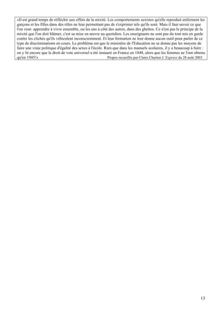 «Il est grand temps de réfléchir aux effets de la mixité. Les comportements sexistes qu'elle reproduit enferment les
garçons et les filles dans des rôles ne leur permettant pas de s'exprimer tels qu'ils sont. Mais il faut savoir ce que
l'on veut: apprendre à vivre ensemble, ou les uns à côté des autres, dans des ghettos. Ce n'est pas le principe de la
mixité que l'on doit blâmer, c'est sa mise en œuvre au quotidien. Les enseignants ne sont pas du tout mis en garde
contre les clichés qu'ils véhiculent inconsciemment. Et leur formation ne leur donne aucun outil pour parler de ce
type de discriminations en cours. Le problème est que le ministère de l'Education ne se donne pas les moyens de
faire une vraie politique d'égalité des sexes à l'école. Rien que dans les manuels scolaires, il y a beaucoup à faire :
on y lit encore que le droit de vote universel a été instauré en France en 1848, alors que les femmes ne l'ont obtenu
qu'en 1945!»                                               Propos recueillis par Claire Chartier L’Express du 28 août 2003




                                                                                                                       13
 