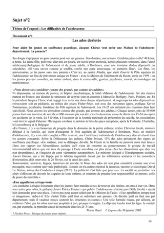 Sujet n°2
Thème de l’exposé : Les difficultés de l’adolescence

Document n°1
                                                  Les ados dorlotés
Pour aider les jeunes en souffrance psychique, Jacques Chirac veut créer une Maison de l'adolescent p
département. La panacée?

Ses doigts s'agrippent au gros coussin posé sur ses genoux. Son doudou, son armure. Combien pèse-t-elle? 40 kilos,
à peine. La jeune fille, pull rose, cheveux en pétard, est suivie pour anorexie, depuis plusieurs semaines, dans l'unité
médico-psychologique de l'adolescent et du jeune adulte, à Bordeaux, avec une trentaine d'ados dépressifs ou
suicidaires. «Si vous saviez comme je souffre, confie une autre anorexique, en pantalon fleuri. Les fêtes, les
anniversaires, je les passe sans mes parents.» C'est ici, au centre Abadie, que vient d'ouvrir le Pôle aquitain de
l'adolescence: un lieu de prévention unique en France - avec la Maison de l'adolescent du Havre, créée en 1999 - où
les jeunes peuvent consulter, au même endroit, dans le centre-ville, gynéco, psychiatre, avocat, dermatologue ou
nutritionniste.

 «Nous devons les considérer comme des grands, pas comme des adultes»
Ni dispensaire, ni maison de justice, ni hôpital psychiatrique, le label «Maison de l'adolescent» fait des émules
partout en France: une dizaine de structures de ce type sont en chantier à Marseille, Bobigny, Paris, Poitiers, etc. Et
le président Jacques Chirac s'est engagé à en créer une dans chaque département. «Longtemps les ados dépressifs se
retrouvaient soit en pédiatrie, au milieu des jouets Fisher-Price, soit avec des personnes âgées, explique Xavier
Pommereau, psychiatre, fondateur du Pôle aquitain de l'adolescent. Les 10-25 ans n'étaient pas reconnus dans leur
spécificité. Nous devons les considérer comme des grands, pas comme des adultes.» Chaque année, près de 50 000
jeunes font une tentative de suicide et 800 meurent par suicide: c'est la deuxième cause de décès des 15-24 ans après
les accidents de la route. Le 5 février, à l'occasion de la Journée nationale de prévention du suicide, les associations
vont tirer le signal d'alarme: l'Hexagone est dans le peloton de tête des pays européens, après la Finlande, l'Autriche,
le Luxembourg et la Belgique.
«En France, il y a eu beaucoup de progrès dans le domaine de la petite enfance, relève Christian Jacob, ministre
délégué à la Famille, qui vient d'inaugurer le Pôle aquitain de l'adolescence à Bordeaux. Mais, en matière
d'adolescence, il y a un vide complet.» D'ici à un an, une Conférence nationale de l'adolescence devrait réunir tous
les acteurs concernés. Selon la Défenseure des enfants, Claire Brisset, 15% des ados présentent des signes de
souffrance psychique. «En sixième, tout se détraque, dit-elle. Ni l'école ni la famille ne peuvent alors rien faire.»
Dans son rapport sur l'absentéisme scolaire qu'il vient de remettre au gouvernement, le groupe de travail
interministériel relève que «le taux de passage à l'acte suicidaire est plus élevé chez les absentéistes que chez les
non-absentéistes», et s'inquiète de cette «démarche autopunitive». Le ministre délégué à l'Enseignement scolaire,
Xavier Darcos, qui a été frappé par le tableau inquiétant dressé par les infirmières scolaires et les conseillers
d'orientation, doit intervenir, le 26 février, sur la santé des ados.
Toxicomanie, anorexie, fugues, tentatives de suicide, le blues des ados est non plus considéré comme une crise
passagère, mais comme une vraie pathologie. «Jamais on n'a autant encensé la jeunesse, raconte le sociologue David
Le Breton, auteur des Conduites à risque (PUF). La publicité n'est faite que pour eux. La société se juvénilise: les
aînés s'efforcent de devenir les copains de leurs enfants, et omettent de prendre leur responsabilité de parents, celle
de poser des interdits.»
«Une appellation attrape-tout»
Les conduites à risque foisonnent chez les jeunes: leur manière à eux de trouver des limites, un sens à leur vie. Dans
son centre pour ados, le pédopsychiatre Patrice Huerre - qui publie L'adolescence n'existe pas (Odile Jacob) - reçoit
huit demandes pour une place. Il n'est pas pour autant séduit par la «Maison de l'ado». «Une appellation attrape-tout
et dangereuse, lâche-t-il. Elle traduit l'idée qu'il faut se substituer aux parents. On décrète qu'il en faut une par
département, mais il vaudrait mieux soutenir les structures existantes.» Une telle formule risque, par ailleurs, de
renforcer l'idée que les ados sont une peuplade à part, presque étrangère. La déprime touche tous les âges: le suicide
est, par exemple, la première cause de mortalité chez les 25-34 ans.
                                                               Marie Huret L’Express du 30 janvier 2003
* Fischer Price : Marque de jouets pour enfants

                                                                                                                  14
 