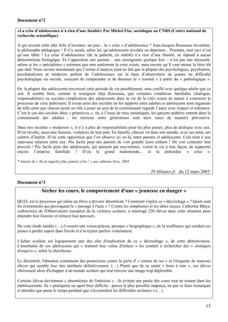 Document n°2

«La crise d’adolescence n’a rien d’une fatalité» Par Michel Fize, sociologue au CNRS (Centre national de
recherche scientifique)

A qui revient cette idée folle d’inventer, un jour... la « crise » d’adolescence ? Jean-Jacques Rousseau lui-même,
le philosophe pédagogue ! Il n’y aurait, selon lui, qu’adolescents révoltés ou déprimés... Pourtant, tout ceci n’est
qu’une fable ! La crise d’adolescence (de la puberté, en réalité) n’a rien d’une fatalité, ne répond à aucun
déterminisme biologique. Et l’opposition aux parents – aux enseignants quelque fois – n’est pas une nécessité,
même si les « spécialistes » estiment que non seulement la crise existe, mais encore qu’il vaut mieux la faire tôt
que tard. Nous savons maintenant que l’erreur d’analyse tient au fait que la plupart des psychologues, psychiatres,
psychanalystes et médecins parlent de l’adolescence sur la base d’observation de jeunes en difficulté
psychologique ou sociale, essayant de comprendre et de dessiner le « normal » à partir du « pathologique ».

Or, la plupart des adolescents traversent cette période de vie paisiblement, sans conflit avec quelque adulte que ce
soit. Il semble bien, comme le soulignait déjà Rousseau, que certaines conditions familiales (dialogue,
responsabilités) ou sociales (implication des adolescents dans la vie de la cité) soient de nature à contrarier le
processus de crise pubertaire. Il existe ainsi des sociétés où les rapports entre adultes et adolescents sont organisés
de telle sorte que chacun ayant un rôle à jouer au sein de la communauté regarde l’autre avec respect et tolérance.
C’est le cas des sociétés dites « primitives », où, à l’issue de rites initiatiques, les garçons pubères entrent dans la
communauté des adultes : les tensions entre générations sont ainsi tuées de manière préventive.

Dans nos sociétés « modernes », il n’y a plus de responsabilités pour les plus jeunes, plus de dialogue avec eux.
D’où révolte, mauvaise humeur, violences de leur part. En famille, chacun vit dans son monde, avec ses amis, ses
centres d’intérêt. D’où cette opposition que l’on observe ici ou là, entre parents et adolescents. Cela tient à une
mauvaise relation entre eux. Pas facile pour des parents de voir grandir leurs enfants ! De voir contester leur
pouvoir ! Pas facile pour des adolescents, qui pensent par eux-mêmes, voient la vie à leur façon, de supporter
encore l’emprise familiale ! D’où le grand malentendu... et la prétendue « crise ».

* Auteur de « Ne m’appelez plus jamais crise ! » aux éditions Eres, 2003.

                                                                                  20 Minutes.fr du 12 mars 2003

Document n°3
               Sécher les cours, le comportement d'une « jeunesse en danger »
QUEL est le processus qui mène un élève à devenir absentéiste ? Comment s'opère ce « décrochage » ? Quels sont
les événements qui provoquent le « passage à l'acte » ? Contre les simplismes et les idées reçues, Catherine Blaya,
codirectrice de l'Observatoire européen de la violence scolaire, a interrogé 220 élèves dans cette situation pour
entendre leur histoire et retracer leur parcours.

De cette étude inédite (…) il ressort une vision précise, presque « biographique », de la souffrance qui conduit ces
jeunes à perdre espoir dans l'école et à la rejeter parfois violemment.

L'échec scolaire est logiquement une des clés d'explication de ce « décrochage », de cette démotivation.
L'amertume de ces adolescents qui « traînent leur valise d'échecs » les conduit à rechercher des « stratégies
d'esquive », selon la chercheuse.

Le désintérêt, l'abandon constituent des protections contre la perte d' « estime de soi » et l'étiquette de mauvais
élèves qui semble leur être attribuée définitivement. (…) Plutôt que de se sentir « bons à rien », ces élèves
choisissent alors d'échapper à un monde scolaire qui leur renvoie une image trop déplorable.

Certains élèves deviennent « absentéistes de l'intérieur » : ils évitent une partie des cours tout en restant dans les
établissements. Ils « pratiquent un sport bien difficile : passer le plus possible inaperçu, ne pas se faire remarquer
et attendre que passe le temps pendant que s'accumulent les difficultés scolaires ».(…)


                                                                                                                     15
 