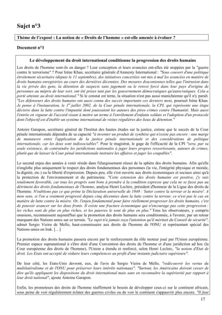 Sujet n°3
Thème de l’exposé : La notion de « Droits de l’homme » est-elle amenée à évoluer ?

Document n°1

        Le développement du droit international conditionne la progression des droits humains
Les droits de l'homme sont-ils en danger ? Leur conception et leurs avancées ont-elles été stoppées par la "guerre
contre le terrorisme" ? Pour Irène Khan, secrétaire générale d'Amnesty International : "Sous couvert d'une politique
étroitement sécuritaire (depuis le 11 septembre), des initiatives concertées ont mis à mal les avancées en matière de
droits humains enregistrées au cours des dernières décennies. Des mesures draconiennes telles que l'intrusion dans
la vie privée des gens, la détention de suspects sans jugement ou le renvoi forcé dans leur pays d'origine de
personnes au mépris de leur sort, ont été prises tant par les gouvernement démocratiques qu'autocratiques. Cela a
porté atteinte au droit international." Si le constat est terne, la situation n'est pas aussi manichéenne qu'il n'y paraît.
"Les défenseurs des droits humains ont aussi connu des succès importants ces derniers mois, poursuit Irène Khan.
Je pense à l'instauration, le 1er juillet 2002, de la Cour pénale internationale, la CPI, qui représente une étape
décisive dans la lutte contre l'impunité dont jouissaient les auteurs des pires crimes contre l'humanité. Mais aussi
l'entrée en vigueur de l'accord visant à mettre un terme à l'enrôlement d'enfants soldats et l'adoption d'un protocole
dont l'objectif est d'établir un système international de visites régulières des lieux de détention."

Antoire Garapon, secrétaire général de l'Institut des hautes études sur la justice, estime que le succès de la Cour
pénale internationale dépendra de sa capacité "à inventer un produit de synthèse qui n'existe pas encore : une marge
de manœuvre entre l'application de la justice pénale internationale et des considérations de politique
internationale, car les deux sont indissociables". Pour le magistrat, le gage de l'efficacité de la CPI "sera, par sa
seule existence, de contraindre les juridictions nationales à juger leurs propres ressortissants, auteurs de crimes,
plutôt que de laisser la Cour pénal internationale instruire les affaires et juger les coupables".

Le second enjeu des années à venir réside dans l'élargissement réussi de la sphère des droits humains. Afin qu'elle
n'englobe plus uniquement le respect des droits fondamentaux des personnes (la vie, l'intégrité physique et morale,
la dignité, etc.) ou la liberté d'expression. Depuis peu, elle s'est ouverte aux droits économiques et sociaux ainsi qu'à
la protection de l'environnement et du patrimoine. "Cette extension des droits humains est positive, j'y suis
totalement favorable, car tous les progrès sont bons à prendre à la condition expresse que cela ne se fasse pas au
détriment des droits fondamentaux de l'homme, analyse Henri Leclerc, président d'honneur de la Ligue des droits de
l'homme. N'oublions pas ce que prône la Déclaration universelle de 1948 : 'lutter contre la terreur et la misère'. A
mon sens, si l'on a vraiment progressé depuis cinq décennies dans la lutte contre la terreur, ce n'est pas le cas en
matière de lutte contre la misère. Or, l'enjeu fondamental pour faire réellement progresser les droits humains, c'est
de pouvoir avancer sur les deux fronts. Il existe une fracture économique qui n'encourage pas cette progression :
les riches sont de plus en plus riches, et les pauvres le sont de plus en plus." Tous les observateurs, y compris
onusiens, reconnaissent aujourd'hui que la promotion des droits humains sera conditionnée, à l'avenir, par un retour
marquant des Nations unies sur ce terrain. "Le sujet n'a jamais reçu l'attention qu'il méritait du Conseil de sécurité",
admet Sergio Vieira de Mello, haut-commissaire aux droits de l'homme de l'ONU et représentant spécial des
Nations unies en Irak. […]

La promotion des droits humains passera encore par le renforcement du rôle moteur joué par l'Union européenne.
Premier espace supranational à s'être doté d'une Convention des droits de l'homme et d'une juridiction ad hoc (la
Cour européenne des droits de l'homme), l'Union a étendu et renforcé, selon Henri Leclerc, "la notion d'Etat de
droit. Les Etats ont accepté de réduire leurs compétences au profit d'une instante judiciaire supérieure".

De leur côté, les Etats-Unis devront, eux, de l'avis de Sergio Vieira de Mello, "redécouvrir les vertus du
multilatéralisme et de l'ONU pour préserver leurs intérêts nationaux". "Surtout, les Américains doivent cesser de
dire qu'ils appliquent les dispositions du droit international mais sans en reconnaître la supériorité par rapport à
leur droit national", ajoute Antoine Garapon.

Enfin, les promoteurs des droits de l'homme réaffirment le besoin de développer ceux-ci sur le continent africain,
sous peine de voir régulièrement éclater des guerres civiles ou de voir le continent s'appauvrir plus encore. "Il faut
                                                                                                                     17
 