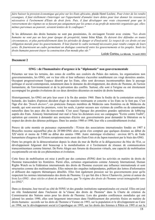 faire baisser la pression économique qui pèse sur les Etats africains, plaide Henri Leclerc. Pour éviter de les rendre
exsangues, il faut réellement s'interroger sur l'opportunité d'annuler leurs dettes pour leur donner les ressources
nécessaires à l'avènement d'Etats de droit forts. Puis, il faut développer une vraie citoyenneté pour que le
renversement des régimes ne se fassent pas uniquement par les armes et au profit de minorités organisées qui, elles-
mêmes parvenues au pouvoir, seraient tentées de le confisquer."

Si les défenseurs des droits humains ne sont pas pessimistes, ils envisagent l'avenir avec crainte. "Les droits
humains ne sont pas un luxe pour époque de prospérité, tonne Irène Khan. Ils doivent être défendus en toutes
circonstances, et plus particulièrement dans les périodes de danger et d'insécurité. Le respect de ces droits est une
obligation morale pour les gouvernements. Il leur fournit le cadre normatif nécessaire pour rendre compte de leurs
actes. Ils fournissent un cadre permettant un dialogue constructif entre les gouvernements et les peuples. Seuls les
droits humains peuvent étayer la construction d'un monde plus sûr."
                                                                               Loïck Coriou, Le Monde, 14 août 2003
Document 2

               ONG : de l'humanitaire d'urgence à la "diplomatie" non gouvernementale
Présentes sur tous les terrains, des zones de conflits aux couloirs du Palais des nations, les organisations non
gouvernementales, les ONG, ont vu leur rôle et leur influence s'accroître notablement ces vingt dernières années.
Occupant progressivement l'espace déserté par les Etats, elles sont devenues incontournables dans le paysage
politique et social contemporain, notamment dans le domaine du développement, des droits de l'homme, de l'action
humanitaire, de l'environnement et de la prévention des conflits. Surtout, elle sont à l'origine ou ont étroitement
accompagné les grandes évolutions de ces deux dernières décennies en matière de droits humains.

Historiquement, les ONG ont pris leur essor à la fin des années 1960. Dans la foulée de la contestation soixante-
huitarde, des leaders d'opinion décident d'agir de manière tonitruante et concrète si les Etats ne le font pas. C'est
l'âge d'or des "french doctors", ces praticiens français membres de Médecins sans frontières ou de Médecins du
monde, qui sont souvent les premiers, voire les seuls, à porter secours aux victimes de conflits ou de catastrophes
naturelles dans les pays dits du tiers-monde. C'est aussi l'époque des premières grandes opérations de lobbying
auprès des Etats. Amnesty International met mal à l'aise les dictateurs avec ses campagnes "Ecrire contre l'oubli",
opération qui consiste à demander aux anonymes d'écrire aux gouvernements pour demander la libération ou le
respect des droits des détenus politiques. Dans les années 1980 et 1990, leur rôle a considérablement évolué.

Preuve de cette montée en puissance exponentielle : l'Union des associations internationales fondée en 1907 à
Bruxelles recense aujourd'hui plus de 20 000 ONG alors qu'on n'en comptait que quelques dizaines au début du
XXe siècle et moins de 5 000 au début des années 1980. Autre statistique révélatrice : environ 60 % de l'aide
humanitaire d'urgence de l'Union européenne mais aussi des Etats-Unis et du Japon transitent par le biais des ONG.
Outre les progrès de la démocratisation depuis la chute du mur de Berlin et la déliquescence du bloc de l'Est, ce
développement fulgurant doit beaucoup à la mondialisation et à l'avènement de réseaux de communication
transcontinentaux comme Internet. De Porto Alegre aux forums de discussion virtuels, une capacité de mobilisation
exceptionnelle est née de ces phénomènes et évolution.

Cette force de mobilisation est mise à profit par des centaines d'ONG dont les activités en matière de droits de
l'homme transcendent les frontières. Parmi elles, certaines organisations comme Amnesty International, Human
Rights Watch ou la Fédération internationale des droits de l'homme exercent une influence internationale et sont
structurées comme des multinationales. Elles mènent des enquêtes indépendantes, publient des lettres d'information
et diffusent des rapports thématiques détaillés. Elles font également pression sur les gouvernements pour qu'ils
respectent les normes internationales des droits de l'homme. Ce qui fait dire à Steve Charnovitz, juriste et auteur du
livre Les ONG : deux siècles et demi de mobilisation, que "le régime des droits de l'homme serait inimaginable sans
les ONG".

Dans ce domaine, leur travail au côté de l'ONU et des grandes institutions supranationales est crucial. Elles ont joué
un rôle fondamental dans l'inclusion de la "clause des droits de l'homme" dans la Charte de création du
Commissariat des Nations unies pour les droits de l'homme. Lors des grandes conférences mondiales qui ont
jalonné les années 1990, elles sont largement intervenues dans l'établissement des priorités fixées en matière de
droits humains : accords sur les doits de l'homme à Vienne en 1993, sur la population et le développement au Caire
en 1994, sur le développement social à Copenhague en 1995, sur les droits des femmes à Pékin en 1995 et sur la
                                                                                                                 18
 