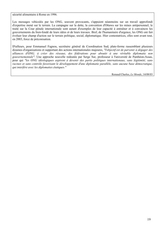 sécurité alimentaire à Rome en 1996.

Les messages véhiculés par les ONG, souvent provocants, s'appuient néanmoins sur un travail approfondi
d'expertise mené sur le terrain. La campagne sur la dette, la convention d'Ottawa sur les mines antipersonnel, le
traité sur la Cour pénale internationale sont autant d'exemples de leur capacité à entraîner et à convaincre les
gouvernements du bien-fondé de leurs idées et de leurs travaux. Bref, de l'humanitaire d'urgence, les ONG ont fait
évoluer leur champ d'action sur le terrain politique, social, diplomatique. Hier contestatrices, elles sont avant tout,
en 2003, force de préconisation.

D'ailleurs, pour Emmanuel Fagnou, secrétaire général de Coordination Sud, plate-forme rassemblant plusieurs
dizaines d'organisations et supportant des actions internationales majeures, "l'objectif est de parvenir à dégager des
alliances d'ONG, à créer des réseaux, des fédérations pour aboutir à une véritable diplomatie non
gouvernementale". Une approche nouvelle redoutée par Serge Sur, professeur à l'université de Panthéon-Assas,
pour qui "les ONG idéologiques aspirent à devenir des partis politiques internationaux, sans légitimité, sans
racines et sans contrôle favorisant le développement d'une diplomatie parallèle, sans aucune base démocratique,
qui interfère avec les diplomaties étatiques."

                                                                                    Renaud Charles, Le Monde, 14/08/03




                                                                                                                  19
 