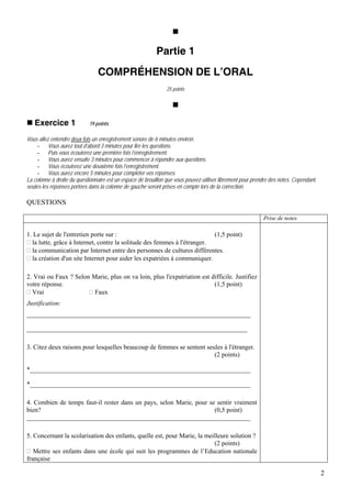 Partie 1
                                COMPRÉHENSION DE L’ORAL
                                                                25 points




   Exercice 1               19 points

Vous allez entendre deux fois un enregistrement sonore de 6 minutes environ.
     - Vous aurez tout d’abord 3 minutes pour lire les questions.
     - Puis vous écouterez une première fois l’enregistrement.
     - Vous aurez ensuite 3 minutes pour commencer à répondre aux questions.
     - Vous écouterez une deuxième fois l’enregistrement.
     - Vous aurez encore 5 minutes pour compléter vos réponses.
La colonne à droite du questionnaire est un espace de brouillon que vous pouvez utiliser librement pour prendre des notes. Cependant,
seules les réponses portées dans la colonne de gauche seront prises en compte lors de la correction.

QUESTIONS

                                                                                                            Prise de notes

1. Le sujet de l'entretien porte sur :                                    (1,5 point)
  la lutte, grâce à Internet, contre la solitude des femmes à l'étranger.
  la communication par Internet entre des personnes de cultures différentes.
  la création d'un site Internet pour aider les expatriées à communiquer.

2. Vrai ou Faux ? Selon Marie, plus on va loin, plus l'expatriation est difficile. Justifiez
votre réponse.                                                           (1,5 point)
  Vrai                   Faux
Justification:
_____________________________________________________________________

____________________________________________________________________

3. Citez deux raisons pour lesquelles beaucoup de femmes se sentent seules à l'étranger.
                                                                       (2 points)

*____________________________________________________________________

*____________________________________________________________________

4. Combien de temps faut-il rester dans un pays, selon Marie, pour se sentir vraiment
bien?                                                                (0,5 point)
_____________________________________________________________________

5. Concernant la scolarisation des enfants, quelle est, pour Marie, la meilleure solution ?
                                                                          (2 points)
   Mettre ses enfants dans une école qui suit les programmes de l’Education nationale
française

                                                                                                                                        2
 