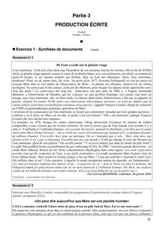Partie 3
                                           PRODUCTION ÉCRITE
                                                          25 points
                                                      Domaine : Sciences




   Exercice 1 - Synthèse de documents                                  13 points


Document n° 1

                                           De l'eau a coulé sur la planète rouge
L'eau martienne. Voilà plus d'un siècle que l'hypothèse de son existence fascine les terriens. Dès la fin du XVIIIe
siècle, la planète rouge apparaît comme la soeur de la planète bleue, avec son inclinaison, ses reliefs, sa rotation de
quasi-24 heures, et ses calottes polaires qui brillent, déjà, au bout des télescopes. Alors, l'eau martienne,
prodrome* d'une vie du même nom, fait rêver. Au point qu'en 1877, Giovanni Schiaparelli en voit les traces en
scrutant Mars dans le ciel italien de l'observatoire de Brera : la planète est sillonnée, observe-t-il, de sillons
rectilignes. Ne sont-ce pas là des canaux, créés par des Martiens, pour irriguer les régions arides équatoriales avec
l'eau des pôles ? La controverse fait long feu : trente-deux ans plus tard, en 1909, (…) Eugène Antonialdi
démontre, à l'observatoire de Meudon, que les «canaux» ne sont qu'effets d'optique. Les canaux sont donc un
mirage, mais l'eau martienne, elle, est bien réelle. Le dernier demi-siècle d'observations a fini par en apporter la
preuve. «Depuis les années 50-60, grâce aux observations télescopiques terrestres, on avait pu déduire que la
calotte polaire nord était essentiellement constituée d'eau glacée», rappelle François Costard, chargé de recherche
au CNRS en géomorphologie planétaire, spécialiste de Mars.
L'aventure de la connaissance de l'eau martienne ne faisait que commencer, taraudée par trois grandes questions :
combien y a-t-il d'eau sur Mars, où est-elle, et quelle a été son histoire ? Elle a été ponctuée, explique François
Costard, par trois découvertes majeures.
La première, en 1976, lorsque les sondes américaines Viking découvrent l'existence de réseaux de vallées
comparables à ceux creusés par les rivières terrestres. Ils sont la preuve que de l'eau liquide s'est écoulée il y a
entre 3, 8 milliards et 3 milliards d'années. «La seconde découverte, poursuit le chercheur, a été faite par la sonde
américaine Mars Global Surveyor : elle a révélé des traces d'écoulements qui dataient d'il y a quelques dizaines
de millions d'années. C'est-à-dire hier, pour un géologue. On ne s'attendait pas à cela : Mars était donc une
planète active il n'y a pas si longtemps, travaillée par une eau liquide.» Voilà qui change le cours de l'histoire de
l'eau martienne. Quid de son présent ? Ou est-elle passée ? Y en a-t-il ailleurs que dans la calotte du pôle Nord ?
Le pôle Sud semblait formé essentiellement de gaz carbonique (CO2). En 2002 - troisième grande découverte -, la
sonde Mars Odyssey détecte de très fortes concentrations d'hydrogène dans cette région: «La seule explication
possible était qu'elle renfermait de l'eau, à une faible profondeur.» La sonde européenne Mars Express vient de
lever l'ultime doute. Mais existe-t-il d'autres pièges à eau sur Mars ? L'eau qui autrefois a façonné le relief s'est-
elle infiltrée dans le sol ? Cette question, à laquelle la sonde européenne tentera de répondre, est fondamentale :
«Le sous-sol martien renferme une histoire d'eau - et peut-être de vie - dont la Terre n'a plus la mémoire, dit
François Costard. Les plus anciens indices de vie sur terre datent de 3,5 milliards d'années. Sur Mars, des surfaces
vieilles de 4,6 milliards d'années sont restées intactes. S'il y a eu là un début de vie, on devrait le voir.»
                                                                    Par Corinne BENSIMON, Libération, 24 janvier 2004
* prodrome : ce qui annonce un évènement


Document n° 2

Entretien avec Marcello Coradini, responsable des programmes d’exploration du système solaire à l'Agence
spatiale européenne (ESA).
                    «On peut dire aujourd'hui que Mars est une planète humide»
L'ESA a annoncé vendredi l'observation de glace d'eau au pôle Sud de Mars. Est-ce une nouveauté ?
On suspectait cette présence d'eau dans la calotte polaire australe. Mais jusqu'à présent, on avait observé seulement
la présence d'hydrogène, ce qui est une condition de la présence d'eau, mais qui n'est pas une preuve suffisante.
                                                                                                                   20
 