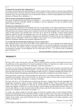 […]
Comment être sûr qu'il s'agit vraiment d'eau ?
La caméra reçoit la lumière du soleil réfléchie à la surface martienne. Mais les ondes ne sont pas toutes réfléchies
de la même manière, suivant les substances qu'elles ont rencontrées. En observant une couleur caractéristique de la
molécule d'eau, ou de gaz carbonique, avec le spectromètre Omega, on obtient des photographies qui montrent la
présence ou l'absence de ces substances. […]
Sait-on mesurer précisément la quantité d'eau présente ?
Pas encore. Il faudra du temps pour analyser les données. […] En revanche, les images dont nous disposons nous
permettent de dire que cette glace humide est mélangée, et non pas superposée, à ce que l'on appelle la glace
sèche, la glace carbonique. […]
En quoi est-ce important de le savoir ?
On a énormément à apprendre de la distribution de l'eau sur cette planète. C'est l'objectif principal de la mission
Mars Express dont tous les instruments ont été choisis pour étudier l'ensemble des aspects liés à la présence (et/ou
l'absence) d'eau sur la planète, et pour mieux connaître le cycle de l'eau. Dans quelques mois, l'entrée en service du
radar de Mars Express nous permettra d'en savoir plus sur le sous-sol de la planète. Il pourra fouiller jusqu'à
plusieurs centaines de mètres de profondeur pour voir si de la glace y est piégée. Nous voulons comprendre le
climat de Mars, son histoire, ses instabilités, notamment pour déterminer la quantité d'eau qui s'est échappée de la
planète et pouvoir déterminer à l'aide de nos modèles si, par le passé, il y a eu assez d'eau et des conditions de
stabilités climatiques suffisantes pour permettre l'apparition de la vie.
La vie peut-elle être présente dans la glace que vous avez découverte ?
Oui, il pourrait encore y avoir de la vie sur Mars, ou des vestiges. Bien sûr, on ne cherche pas de poulets dans la
glace. Mais des formes simples: bactéries, virus ont pu résister. La vie a du mal à apparaître, mais une fois qu'elle
est là, elle résiste. Des bactéries soumises à plusieurs années d'un traitement spatial glacial, bombardées par des
rayonnements cosmiques, ont pu redémarrer une fois remise dans de l'eau. […] Le froid n'est pas un problème
pour les bactéries. […]
                                                           Par Denis DELBECQ, Libération, samedi 24 janvier 2004


Document n° 3

                                                 Mars vire au bleu
De l'eau. Gelée, certes, mais de l'eau. Pour ainsi dire là, à portée de main, «au jour», selon l'expression de Jean-
Loup Bertaux, un des responsables de la mission européenne sur Mars. «Il s'agit d'eau en surface, au jour et qui
n'est pas recouverte par de la glace de gaz carbonique», a précisé le chercheur. […]
La preuve en a été fournie par Omega (Observatoire martien pour l'étude de l'eau, des glaces et de l'activité), l'un
des sept instruments embarqués par Mars Express*. «Ce que nous avons découvert, c'est une importante quantité
d'eau sous forme de glace, avec une énorme banquise de glace de CO2», a expliqué l'astrophysicien français Jean-
Pierre Bibring (Institut d'astrophysique spatiale d'Orsay), responsable scientifique du spectromètre Omega. […]
Glace permanente, ou glace qui s'évapore pendant l'été martien pour se recondenser pendant l'hiver? La première
hypothèse est privilégiée: «On est à la fin de l'été. Le fait que de la glace se trouve encore au pôle sud tend à
prouver qu'il s'agit de glace permanente», a indiqué le scientifique.
De l'eau, donc de la vie? Cette découverte ne permet pas d'avancer, souligne Francis Rocard, responsable des
programmes d'exploration solaire au Centre national d'études spatiales (CNES, France), interrogé à Paris par
l'AFP. «C'est dans les profondeurs de Mars que se trouvent peut-être des nappes phréatiques remplies d'eau
liquide dans laquelle, si jamais la vie a existé sur Mars, on peut supposer que des bactéries existent encore.» Et
c'est le radar «Marsis», un autre des outils à bord de Mars Express, qui fera le boulot dans deux mois: «pénétrer»
jusqu'à 4 ou 5 kilomètres sous la surface de la planète. […]
La sonde a par ailleurs produit de nouvelles images du relief de la planète rouge. Et pour Gerhard Neukum,
professeur de planétologie à l'Université libre de Berlin, le doute n'est plus de mise. Alors que les scientifiques ont
toujours pris avec des pincettes les clichés de «canyon», doutant qu'il y ait eu dans le passé des lacs, des mers, des
océans ou des rivières, «une activité d'érosion par l'eau s'est produite autrefois sur la surface martienne», peut
affirmer le chercheur.[…]
                                                                                          Libération, 23 janvier 2004
* Mars Express : sonde européenne en orbite autour de la planète Mars

                                                                                                                    21
 