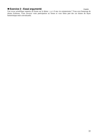 Exercice 2 - Essai argumenté                                                                       12 points
Une revue scientifique organise un forum sur le thème : y a t il une vie extraterrestre ? Vous avez beaucoup de
doutes là-dessus. Vous envoyez votre participation au forum et vous faites part des ces doutes da façon
humoristique mais convaincante.




                                                                                                             22
 
