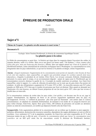 ÉPREUVE DE PRODUCTION ORALE
                                                        25 points

                                                  Domaine : Sciences
                                                Préparation : 60 minutes
                                              Passation : 30 minutes environ




Sujet n°1
Thème de l’exposé : La planète est-elle menacée à court terme ?

Document n°1

                Ecologie. Selon l'institut Worldwatch, la frénésie de consommer hypothèque l'avenir.
                                        La planète passe à la caisse
La libido du consommateur se porte bien : la frénésie qui règne dans les magasins depuis l'ouverture des soldes, la
semaine dernière, suffit à le vérifier. Mais est-ce une preuve de bonne santé ? De bonheur ? «Nous sommes plus
riches plus gros, mais pas beaucoup plus heureux», affirme, dans son rapport annuel sur «l'état de la planète», le
Worldwatch Institute, centre international de recherches écologiques basé à Washington. La consommation ne cesse
d'augmenter dans les pays industrialisés, ce qui met les hommes et la planète en danger, estime l'organisation.

Alarme. «Jusqu'à maintenant, l'augmentation de la consommation avait permis de répondre à des besoins de base
et de créer des emplois», mais «aujourd'hui, cet appétit sans précédent attaque les systèmes naturels dont nous
dépendons», s'inquiète le président de cet institut, Chris Flavin. Les niveaux croissants d'obésité, d'endettement
personnel, la course après le temps, et un environnement dégradé : autant de signes pour le Worldwatch que la
consommation excessive diminue la qualité de vie. L'exemple du modèle américain est probant. Aux Etats-Unis
aujourd'hui, selon le rapport, il y a plus de véhicules de particuliers sur la route que de gens dotés d'un permis de
conduire ; la taille des réfrigérateurs a augmenté de 10 % entre 1972 et 2001 ; les nouvelles maisons sont 38 % plus
grandes en 2000 qu'en 1975, bien que le nombre de personnes par foyer ait diminué. Mais quand on demande aux
Américains s'ils sont heureux, on obtient l'exacte proportion de oui (un tiers) qu'en 1957, alors que leur revenu a
doublé dans cet intervalle.

Si la consommation continue de croître dans les pays riches, c'est qu'elle y est devenue une fin en soi, juge le
rapport. Simultanément, les dépenses de biens et de services augmentent rapidement dans les pays en
développement. Environ, 1,7 milliard de personnes plus d'un quart de l'humanité sont entrées dans la «classe
consommateur», en adoptant les standards d'alimentation, de transport et de modes de vie jusque-là réservés aux
pays riches (Europe, Etats-Unis, Japon). Rien qu'en Chine, 240 millions de personnes ont accédé ces dernières
années au statut de consommateurs, un nombre qui dépassera bientôt celui des Etats-Unis.

Insupportable. Cette augmentation globale de la consommation suit un rythme que la planète ne peut supporter :
pollution, déforestation, destruction des ressources naturelles, dégradation des nappes phréatiques en sont en effet le
corollaire. Avec seulement 4,5 % de la population mondiale, les Etats-Unis sont ainsi responsables de 25 % des
émissions totales de gaz à effet de serre. «Contrôler la consommation plutôt que laisser la consommation nous
contrôler» est un défi qu'il serait fou de sous-estimer, avertit le directeur du Worldwatch Institute.


                                                        Par Eliane PATRIARCA Libération du 13 janvier 2004

                                                                                                                  23
 