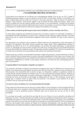 Document n°2

                   Lester Brown, chercheur, juge vital d'obliger l'économie à intégrer l'écologie :
                              « La catastrophe dans deux ou trois ans »
Lester Brown est un pionnier de la réflexion sur le développement durable. C'est lui qui, en 1972, a fondé le
Worldwatch Institute. Depuis, il a pris ses distances et créé en 2001, le Earth Policy Institute. Il reste fidèle à ses
idées et défend depuis plus de trente ans le recours à «une autre croissance». Dans son dernier livre publié en
français, «Eco-économie», Lester Brown appelle à une révolution de notre modèle économique. Après avoir
dressé un tableau très noir des relations tendues entre l'homme et son environnement, il imagine une économie
capable d'inverser le mouvement de détérioration des ressources de la planète, une économie intégrée à l'écologie
et plaide pour un modèle industriel fondé sur les énergies renouvelables et le recyclage.

«Nous sommes en train de perdre la guerre pour sauver la planète», écrivez-vous dans votre livre...

Je pense depuis longtemps que l'attitude des hommes face à la planète conduira à la catastrophe. Cependant, ce
qui apparaît clairement aujourd'hui, c'est que la crise se produira non pas dans une vingtaine d'années, mais dans
deux ou trois ans. Le secteur de l'alimentation m'apparaît comme le plus vulnérable. Et le pays le plus exposé est
la Chine.

Les agriculteurs sont confrontés à deux problèmes. D'abord, l'élévation des températures, la plus forte depuis la
naissance de l'agriculture. Des études récentes montrent que chaque degré Celsius supplémentaire diminue le
rendement des cultures de 10 %. Le second challenge, c'est la baisse des nappes phréatiques, un phénomène
récent : le surpompage est avéré en Chine, en Inde et aux Etats-Unis, trois pays qui à eux seuls produisent près de
la moitié de la récolte des céréales du monde. Or l'agriculture absorbe aujourd'hui 70 % de l'eau consommée dans
le monde. On ne réalise pas assez qu'une pénurie d'eau signifie aussi une pénurie alimentaire.

Depuis quatre ans, en Chine, la consommation alimentaire a dépassé la production. Jusqu'à maintenant, la Chine a
réussi à combler l'écart en puisant dans ses stocks et elle pourra probablement le faire encore un an. Ensuite, elle
devra acheter des quantités massives de céréales (40 à 60 millions de tonnes) sur le marché mondial. Cela pourrait
désorganiser complètement ce marché, en provoquant, notamment, une hausse des prix catastrophique pour les
pays les plus pauvres.

Comment définir l'«éco-économie» à laquelle vous aspirez ?

Une économie reformulée en fonction des contraintes écologiques pour cesser de détériorer les ressources de la
planète. Nous disposons des technologies nécessaires pour bâtir cette économie : presque tous les composants de
l'éco-économie sont observables dans au moins un pays. Le Danemark a stabilisé sa population, interdit la
construction de centrales électriques au charbon et tire 15 % de son électricité de l'énergie éolienne ; l'Islande est
en passe de devenir le premier pays au monde à fonctionner à l'hydrogène ; les Etats-Unis font un bon boulot de
recyclage de l'acier, les Pays-Bas ont développé les déplacements en vélo. Le défi maintenant consiste pour
chaque pays à combiner toutes les pièces d'une éco-économie. C'est faisable si nous décidons de le faire.
Toutefois, nous ne l'avons pas encore décidé.

Au coeur de votre «révolution», il y a la restructuration de la fiscalité.

Il faut utiliser la restructuration fiscale afin que le marché reflète la vérité écologique. L'ancien président d'Exxon
en Norvège disait que le socialisme s'était effondré parce qu'il ne permettait pas aux prix de refléter la vérité
économique, et que le capitalisme pourrait s'effondrer parce qu'il ne permet pas aux prix de dire la vérité
écologique.

Je vous donne un exemple : aux Etats-Unis, une étude du Center for Disease Control a calculé le coût indirect du
tabac pour la société : coût des traitements des malades et perte de la productivité (absentéisme) chez les fumeurs :
7,80 dollars par paquet. Ce coût est réel, quelqu'un le paie : ça peut être l'employeur, l'employé, ou le contribuable
quand il cotise pour les services de santé. Et quel est le coût pour la société de la pollution ? De la consommation
d'essence, par exemple (coûts médicaux de l'impact de la pollution atmosphérique, coûts des pluies acides qui
abîment les lacs, les forêts, les récoltes et, à plus long terme, coûts du réchauffement climatique) ? Quel est le coût
                                                                                                                    24
 