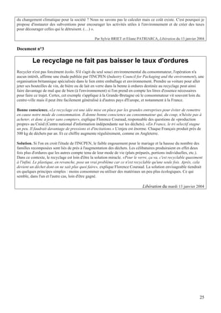 du changement climatique pour la société ? Nous ne savons pas le calculer mais ce coût existe. C'est pourquoi je
propose d'instaurer des subventions pour encourager les activités utiles à l'environnement et de créer des taxes
pour décourager celles qui le détruisent. (…) ».

                                                 Par Sylvie BRIET et Eliane PATRIARCA, Libération du 13 janvier 2004

Document n°3

         Le recyclage ne fait pas baisser le taux d'ordures
Recycler n'est pas forcément écolo. S'il s'agit du seul souci environnemental du consommateur, l'opération n'a
aucun intérêt, affirme une étude publiée par l'INCPEN (Industry Council for Packaging and the environment), une
organisation britannique spécialisée dans le lien entre emballage et environnement. Prendre sa voiture pour aller
jeter ses bouteilles de vin, de bière ou de lait en verre dans la benne à ordures destinée au recyclage peut ainsi
faire davantage de mal que de bien (à l'environnement) si l'on prend en compte les litres d'essence nécessaires
pour faire ce trajet. Certes, cet exemple s'applique à la Grande-Bretagne où le consommateur vit souvent loin du
centre-ville mais il peut être facilement généralisé à d'autres pays d'Europe, et notamment à la France.

Bonne conscience. «Le recyclage est une idée mise en place par les grandes entreprises pour éviter de remettre
en cause notre mode de consommation. Il donne bonne conscience au consommateur qui, du coup, n'hésite pas à
acheter, et donc à jeter sans compter», explique Florence Couraud, responsable des questions de «production
propre» au Cniid (Centre national d'information indépendante sur les déchets). «En France, le tri sélectif stagne
un peu. Il faudrait davantage de pressions et d'incitations.» L'enjeu est énorme. Chaque Français produit près de
500 kg de déchets par an. Et ce chiffre augmente régulièrement, comme en Angleterre.

Solution. Si l'on en croit l'étude de l'INCPEN, le faible engouement pour le mariage et la hausse du nombre des
familles recomposées sont liés de près à l'augmentation des déchets. Les célibataires produiraient en effet deux
fois plus d'ordures que les autres compte tenu de leur mode de vie (plats préparés, portions individuelles, etc.).
Dans ce contexte, le recyclage est loin d'être la solution miracle. «Pour le verre, ça va, c'est recyclable quasiment
à l'infini. Le plastique, en revanche, pose un vrai problème car ce n'est recyclable qu'une seule fois. Après, cela
devient un déchet dont on ne sait plus quoi faire», explique Florence Couraud. La solution envisageable tiendrait
en quelques principes simples : moins consommer ou utiliser des matériaux un peu plus écologiques. Ce qui
semble, dans l'un et l'autre cas, loin d'être gagné.

                                                                               Libération du mardi 13 janvier 2004




                                                                                                                   25
 