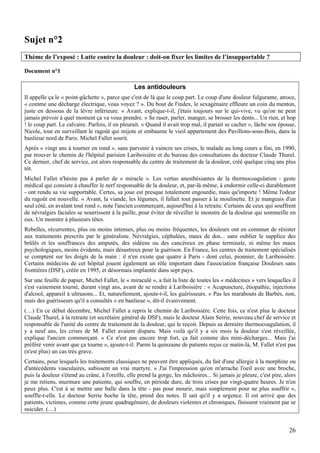 Sujet n°2
Thème de l’exposé : Lutte contre la douleur : doit-on fixer les limites de l’insupportable ?

Document n°1

                                                 Les antidouleurs
Il appelle ça le « point-gâchette », parce que c'est de là que le coup part. Le coup d'une douleur fulgurante, atroce,
« comme une décharge électrique, vous voyez ? ». Du bout de l'index, le sexagénaire effleure un coin du menton,
juste en dessous de la lèvre inférieure. « Avant, explique-t-il, j'étais toujours sur le qui-vive, vu qu'on ne peut
jamais prévoir à quel moment ça va vous prendre. » Se raser, parler, manger, se brosser les dents... Un rien, et hop
! le coup part. Le calvaire. Parfois, il en pleurait. « Quand il avait trop mal, il partait se cacher », lâche son épouse,
Nicole, tout en surveillant le ragoût qui mijote et embaume le vieil appartement des Pavillons-sous-Bois, dans la
banlieue nord de Paris. Michel Fallet sourit.
Après « vingt ans à tourner en rond », sans parvenir à vaincre ses crises, le malade au long cours a fini, en 1990,
par trouver le chemin de l'hôpital parisien Lariboisière et du bureau des consultations du docteur Claude Thurel.
Ce dernier, chef de service, est alors responsable du centre de traitement de la douleur, créé quelque cinq ans plus
tôt.
Michel Fallet n'hésite pas à parler de « miracle ». Les vertus anesthésiantes de la thermocoagulation - geste
médical qui consiste à chauffer le nerf responsable de la douleur, et, par-là même, à endormir celle-ci durablement
- ont rendu sa vie supportable. Certes, sa joue est presque totalement engourdie, mais qu'importe ! Même l'odeur
du ragoût est nouvelle. « Avant, la viande, les légumes, il fallait tout passer à la moulinette. Et je mangeais d'un
seul côté, en avalant tout rond », note l'ancien commerçant, aujourd'hui à la retraite. Certains de ceux qui souffrent
de névralgies faciales se nourrissent à la paille, pour éviter de réveiller le monstre de la douleur qui sommeille en
eux. Un monstre à plusieurs têtes.
Rebelles, récurrentes, plus ou moins intenses, plus ou moins fréquentes, les douleurs ont en commun de résister
aux traitements prescrits par le généraliste. Névralgies, céphalées, maux de dos... sans oublier le supplice des
brûlés et les souffrances des amputés, des sidéens ou des cancéreux en phase terminale, ni même les maux
psychologiques, moins évidents, mais désastreux pour la guérison. En France, les centres de traitement spécialisés
se comptent sur les doigts de la main : il n'en existe que quatre à Paris - dont celui, pionnier, de Lariboisière.
Certains médecins de cet hôpital jouent également un rôle important dans l'association française Douleurs sans
frontières (DSF), créée en 1995, et désormais implantée dans sept pays.
Sur une feuille de papier, Michel Fallet, le « miraculé », a fait la liste de toutes les « médecines » vers lesquelles il
s'est vainement tourné, durant vingt ans, avant de se rendre à Lariboisière : « Acupuncture, étiopathie, injections
d'alcool, appareil à ultrasons... Et, naturellement, ajoute-t-il, les guérisseurs. » Pas les marabouts de Barbès, non,
mais des guérisseurs qu'il a consultés « en banlieue », dit-il évasivement.
(…) En ce début décembre, Michel Fallet a repris le chemin de Lariboisière. Cette fois, ce n'est plus le docteur
Claude Thurel, à la retraite (et secrétaire général de DSF), mais le docteur Alain Serrie, nouveau chef de service et
responsable de l'unité du centre de traitement de la douleur, qui le reçoit. Depuis sa dernière thermocoagulation, il
y a neuf ans, les crises de M. Fallet avaient disparu. Mais voilà qu'il y a six mois la douleur s'est réveillée,
explique l'ancien commerçant. « Ce n'est pas encore trop fort, ça fait comme des mini-décharges... Mais j'ai
préféré venir avant que ça tourne », ajoute-t-il. Parmi la quinzaine de patients reçus ce matin-là, M. Fallet n'est pas
(n'est plus) un cas très grave.
Certains, pour lesquels les traitements classiques ne peuvent être appliqués, du fait d'une allergie à la morphine ou
d'antécédents vasculaires, subissent un vrai martyre. « J'ai l'impression qu'on m'arrache l'oeil avec une broche,
puis la douleur s'étend au crâne, à l'oreille, elle prend la gorge, les mâchoires... Si jamais je pleure, c'est pire, alors
je me retiens, murmure une patiente, qui souffre, en période dure, de trois crises par vingt-quatre heures. Je n'en
peux plus. C'est à se mettre une balle dans la tête - pas pour mourir, mais simplement pour ne plus souffrir »,
souffle-t-elle. Le docteur Serrie hoche la tête, prend des notes. Il sait qu'il y a urgence. Il est arrivé que des
patients, victimes, comme cette jeune quadragénaire, de douleurs violentes et chroniques, finissent vraiment par se
suicider. (…)


                                                                                                                        26
 