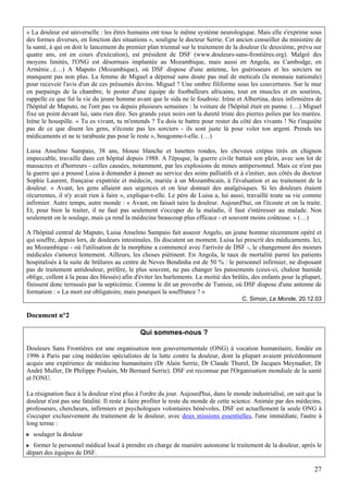 « La douleur est universelle : les êtres humains ont tous le même système neurologique. Mais elle s'exprime sous
des formes diverses, en fonction des situations », souligne le docteur Serrie. Cet ancien conseiller du ministère de
la santé, à qui on doit le lancement du premier plan triennal sur le traitement de la douleur (le deuxième, prévu sur
quatre ans, est en cours d'exécution), est président de DSF (www.douleurs-sans-frontières.org). Malgré des
moyens limités, l'ONG est désormais implantée au Mozambique, mais aussi en Angola, au Cambodge, en
Arménie...(…) A Maputo (Mozambique), où DSF dispose d'une antenne, les guérisseurs et les sorciers ne
manquent pas non plus. La femme de Miguel a dépensé sans doute pas mal de meticals (la monnaie nationale)
pour recevoir l'avis d'un de ces présumés devins. Miguel ? Une ombre filiforme sous les couvertures. Sur le mur
en parpaings de la chambre, le poster d'une équipe de footballeurs africains, tout en muscles et en sourires,
rappelle ce que fut la vie du jeune homme avant que le sida ne le foudroie. Irène et Albertina, deux infirmières de
l'hôpital de Maputo, ne l'ont pas vu depuis plusieurs semaines : la voiture de l'hôpital était en panne. (…) Miguel
fixe un point devant lui, sans rien dire. Ses grands yeux noirs ont la dureté triste des pierres polies par les marées.
Irène le houspille. « Tu es vivant, tu m'entends ? Tu dois te battre pour rester du côté des vivants ! Ne t'inquiète
pas de ce que disent les gens, n'écoute pas les sorciers - ils sont juste là pour voler ton argent. Prends tes
médicaments et ne te tarabuste pas pour le reste », bougonne-t-elle. (…)

Luisa Anselmo Sampaio, 38 ans, blouse blanche et lunettes rondes, les cheveux crépus tirés en chignon
impeccable, travaille dans cet hôpital depuis 1988. A l'époque, la guerre civile battait son plein, avec son lot de
massacres et d'horreurs - celles causées, notamment, par les explosions de mines antipersonnel. Mais ce n'est pas
la guerre qui a poussé Luisa à demander à passer au service des soins palliatifs et à s'initier, aux côtés du docteur
Sophie Laurent, française expatriée et médecin, mariée à un Mozambicain, à l'évaluation et au traitement de la
douleur. « Avant, les gens allaient aux urgences et on leur donnait des analgésiques. Si les douleurs étaient
récurrentes, il n'y avait rien à faire », explique-t-elle. Le père de Luisa a, lui aussi, travaillé toute sa vie comme
infirmier. Autre temps, autre monde : « Avant, on faisait taire la douleur. Aujourd'hui, on l'écoute et on la traite.
Et, pour bien la traiter, il ne faut pas seulement s'occuper de la maladie, il faut s'intéresser au malade. Non
seulement on le soulage, mais ça rend la médecine beaucoup plus efficace - et souvent moins coûteuse. » (…)

A l'hôpital central de Maputo, Luisa Anselmo Sampaio fait asseoir Angelo, un jeune homme récemment opéré et
qui souffre, depuis lors, de douleurs intestinales. Ils discutent un moment. Luisa lui prescrit des médicaments. Ici,
au Mozambique - où l'utilisation de la morphine a commencé avec l'arrivée de DSF -, le changement des moeurs
médicales s'amorce lentement. Ailleurs, les choses piétinent. En Angola, le taux de mortalité parmi les patients
hospitalisés à la suite de brûlures au centre de Neves Bendinha est de 50 % : le personnel infirmier, ne disposant
pas de traitement antidouleur, préfère, le plus souvent, ne pas changer les pansements (ceux-ci, chaleur humide
oblige, collent à la peau des blessés) afin d'éviter les hurlements. La moitié des brûlés, des enfants pour la plupart,
finissent donc terrassés par la septicémie. Comme le dit un proverbe de Tunisie, où DSF dispose d'une antenne de
formation : « La mort est obligatoire, mais pourquoi la souffrance ? »
                                                                                       C. Simon, Le Monde, 20.12.03

Document n°2

                                             Qui sommes-nous ?

Douleurs Sans Frontières est une organisation non gouvernementale (ONG) à vocation humanitaire, fondée en
1996 à Paris par cinq médecins spécialistes de la lutte contre la douleur, dont la plupart avaient précédemment
acquis une expérience de médecine humanitaire (Dr Alain Serrie, Dr Claude Thurel, Dr Jacques Meynadier, Dr
André Muller, Dr Philippe Poulain, Mr Bernard Serrie). DSF est reconnue par l'Organisation mondiale de la santé
et l'ONU.

La résignation face à la douleur n'est plus à l'ordre du jour. Aujourd'hui, dans le monde industrialisé, on sait que la
douleur n'est pas une fatalité. Il reste à faire profiter le reste du monde de cette science. Animée par des médecins,
professeurs, chercheurs, infirmiers et psychologues volontaires bénévoles, DSF est actuellement la seule ONG à
s'occuper exclusivement du traitement de la douleur, avec deux missions essentielles, l'une immédiate, l'autre à
long terme :
  soulager la douleur
  former le personnel médical local à prendre en charge de manière autonome le traitement de la douleur, après le
départ des équipes de DSF.

                                                                                                                    27
 