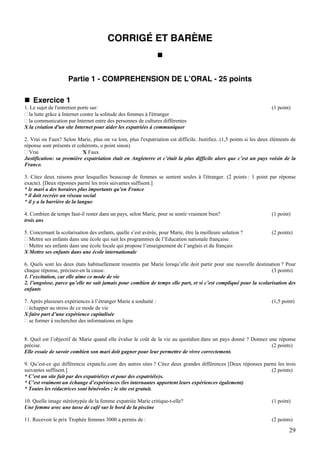 CORRIGÉ ET BARÈME



                     Partie 1 - COMPREHENSION DE L’ORAL - 25 points

    Exercice 1
1. Le sujet de l'entretien porte sur:                                                                               (1 point)
  la lutte grâce à Internet contre la solitude des femmes à l'étranger
  la communication par Internet entre des personnes de cultures différentes
X la création d'un site Internet pour aider les expatriées à communiquer

2. Vrai ou Faux? Selon Marie, plus on va loin, plus l'expatriation est difficile. Justifiez. (1,5 points si les deux éléments de
réponse sont présents et cohérents, o point sinon)
  Vrai                     X Faux
Justification: sa première expatriation était en Angleterre et c’était la plus difficile alors que c’est un pays voisin de la
France.

3. Citez deux raisons pour lesquelles beaucoup de femmes se sentent seules à l'étranger. (2 points : 1 point par réponse
exacte). [Deux réponses parmi les trois suivantes suffisent.]
* le mari a des horaires plus importants qu’en France
* il doit recréer un réseau social
* il y a la barrière de la langue

4. Combien de temps faut-il rester dans un pays, selon Marie, pour se sentir vraiment bien?                         (1 point)
trois ans

5. Concernant la scolarisation des enfants, quelle s’est avérée, pour Marie, être la meilleure solution ?           (2 points)
  Mettre ses enfants dans une école qui suit les programmes de l’Education nationale française
  Mettre ses enfants dans une école locale qui propose l’enseignement de l’anglais et du français
X Mettre ses enfants dans une école internationale

6. Quels sont les deux états habituellement ressentis par Marie lorsqu’elle doit partir pour une nouvelle destination ? Pour
chaque réponse, précisez-en la cause.                                                                            (3 points)
1. l’excitation, car elle aime ce mode de vie
2. l’angoisse, parce qu’elle ne sait jamais pour combien de temps elle part, et si c’est compliqué pour la scolarisation des
enfants

7. Après plusieurs expériences à l’étranger Marie a souhaité :                                                      (1,5 point)
  échapper au stress de ce mode de vie
X faire part d’une expérience capitalisée
  se former à rechercher des informations en ligne


8. Quel est l’objectif de Marie quand elle évalue le coût de la vie au quotidien dans un pays donné ? Donnez une réponse
précise.                                                                                                      (2 points)
Elle essaie de savoir combien son mari doit gagner pour leur permettre de vivre correctement.

9. Qu’est-ce qui différencie expatclic.com des autres sites ? Citez deux grandes différences [Deux réponses parmi les trois
suivantes suffisent.]                                                                                          (2 points)
* C’est un site fait par des expatrié(e)s et pour des expatrié(e)s.
* C’est vraiment un échange d’expériences (les internautes apportent leurs expériences également)
* Toutes les rédactrices sont bénévoles ; le site est gratuit.

10. Quelle image stéréotypée de la femme expatriée Marie critique-t-elle?                                           (1 point)
Une femme avec une tasse de café sur le bord de la piscine

11. Recevoir le prix Trophée femmes 3000 a permis de :                                                              (2 points)

                                                                                                                            29
 