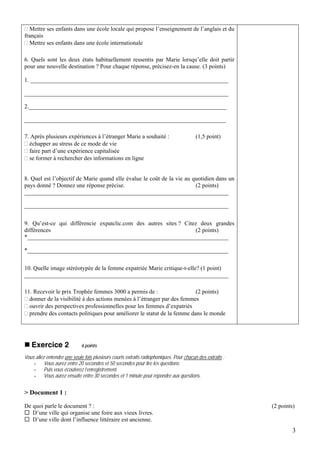 Mettre ses enfants dans une école locale qui propose l’enseignement de l’anglais et du
français
  Mettre ses enfants dans une école internationale

6. Quels sont les deux états habituellement ressentis par Marie lorsqu’elle doit partir
pour une nouvelle destination ? Pour chaque réponse, précisez-en la cause. (3 points)

1. ___________________________________________________________________

_____________________________________________________________________

2.___________________________________________________________________

____________________________________________________________________

7. Après plusieurs expériences à l’étranger Marie a souhaité :                          (1,5 point)
  échapper au stress de ce mode de vie
  faire part d’une expérience capitalisée
  se former à rechercher des informations en ligne


8. Quel est l’objectif de Marie quand elle évalue le coût de la vie au quotidien dans un
pays donné ? Donnez une réponse précise.                                (2 points)
_____________________________________________________________________

_____________________________________________________________________


9. Qu’est-ce qui différencie expatclic.com des autres sites ? Citez deux grandes
différences                                                       (2 points)
*____________________________________________________________________

*____________________________________________________________________


10. Quelle image stéréotypée de la femme expatriée Marie critique-t-elle? (1 point)
_____________________________________________________________________

11. Recevoir le prix Trophée femmes 3000 a permis de :                   (2 points)
  donner de la visibilité à des actions menées à l’étranger par des femmes
  ouvrir des perspectives professionnelles pour les femmes d’expatriés
  prendre des contacts politiques pour améliorer le statut de la femme dans le monde




   Exercice 2                6 points

Vous allez entendre une seule fois plusieurs courts extraits radiophoniques. Pour chacun des extraits :
    - Vous aurez entre 20 secondes et 50 secondes pour lire les questions.
    - Puis vous écouterez l’enregistrement.
    - Vous aurez ensuite entre 30 secondes et 1 minute pour répondre aux questions.


> Document 1 :

De quoi parle le document ? :                                                                             (2 points)
   D’une ville qui organise une foire aux vieux livres.
   D’une ville dont l’influence littéraire est ancienne.
                                                                                                                   3
 