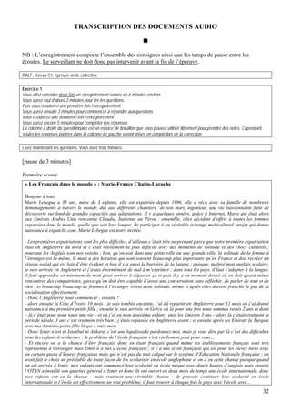 TRANSCRIPTION DES DOCUMENTS AUDIO



NB : L’enregistrement comporte l’ensemble des consignes ainsi que les temps de pause entre les
écoutes. Le surveillant ne doit donc pas intervenir avant la fin de l’épreuve.

DALF, niveau C1, épreuve orale collective

Exercice 1
Vous allez entendre deux fois un enregistrement sonore de 6 minutes environ.
Vous aurez tout d’abord 3 minutes pour lire les questions.
Puis vous écouterez une première fois l’enregistrement.
Vous aurez ensuite 3 minutes pour commencer à répondre aux questions.
Vous écouterez une deuxième fois l’enregistrement.
Vous aurez encore 5 minutes pour compléter vos réponses.
La colonne à droite du questionnaire est un espace de brouillon que vous pouvez utiliser librement pour prendre des notes. Cependant,
seules les réponses portées dans la colonne de gauche seront prises en compte lors de la correction.

Lisez maintenant les questions. Vous avez trois minutes.

[pause de 3 minutes]

Première écoute
 « Les Français dans le monde » : Marie-France Chatin-Laroche

 Bonjour à tous,
 Marie Lebegue a 35 ans, mère de 3 enfants, elle est expatriée depuis 1996, elle a vécu avec sa famille de nombreux
 déménagements à travers le monde, dus aux différents chantiers de son mari, ingénieur, une vie passionnante faite de
 découverte sur fond de grandes capacités aux adaptations. Il y a quelques années, grâce à Internet, Marie qui était alors
 aux Emirats Arabes Unis rencontre Claudia, Italienne au Pérou : ensemble, elles décident d’offrir à toutes les femmes
 expatriées dans le monde, quelle que soit leur langue, de participer à un véritable échange multiculturel, projet qui donne
 naissance à expatclic.com. Marie Lebegue est notre invitée.

 - Les premières expatriations sont les plus difficiles, d’ailleurs c’était très surprenant parce que notre première expatriation
 était en Angleterre du nord et c’était réellement la plus difficile avec des moments de solitude et des chocs culturels ;
 pourtant les Anglais sont nos voisins ; bon, qu’on soit dans une petite ville ou une grande ville, la solitude de la femme à
 l’étranger est la même, le mari a des horaires qui sont souvent beaucoup plus importants qu’en France et doit recréer un
 réseau social qui est loin d’être évident et bon il y a aussi la barrière de la langue ; puisque, malgré mon anglais scolaire,
 je suis arrivée en Angleterre et j’avais énormément de mal à m’exprimer ; dans tous les pays, il faut s’adapter à la langue,
 il faut apprendre un minimum de mots pour arriver à dépasser ça et puis il y a un moment donné où on doit quand même
 rencontrer des compatriotes, parce qu’on doit être capable d’avoir une conversation sans réfléchir, de parler de tout et de
 rien ; et beaucoup beaucoup de femmes à l’étranger vivent cette solitude, même si après elles doivent franchir le pas de la
 socialisation effectivement.
 - Donc l’Angleterre pour commencer ; ensuite ?
 - alors ensuite la Côte d’Ivoire 10 mois : je suis tombée enceinte, j’ai dû repartir en Angleterre pour 11 mois où j’ai donné
 naissance à ma première petite fille ; ensuite je suis arrivée en Grèce où là pour une fois nous sommes restés 2 ans et demi
 – là c’était pour nous toute une vie – et où j’ai eu mon deuxième enfant ; puis les Emirats 3 ans – alors là c’était vraiment la
 période idéale, 3 ans c’est vraiment très bien ; j’étais repassée en Angleterre avant ; et ensuite après les Emirats la Turquie
 avec ma dernière petite fille là qui a onze mois.
 - Donc Izmir n’est ni Istanbul ni Ankara, c’est une lapalissade pardonnez-moi, mais je veux dire par là c’est des difficultés
 pour les enfants à scolariser : le problème de l’école française s’est réellement posé pour vous…
 - Et encore on a la chance d’être français, donc en étant français quand même les établissements français sont très
 représentés à l’étranger mais Izmir n’a pas d’école française ; il y a une école française qui est pour les élèves turcs avec
 un certain quota d’heures françaises mais qui n’est pas du tout calqué sur le système d’Education Nationale française ; on
 avait fait le choix au préalable de toute façon de les scolariser en école anglophone et on a eu cette chance puisque quand
 on est arrivés à Izmir, mes enfants ont commencé leur scolarité en école turque avec douze heures d’anglais mais ensuite
 l’OTAN a installé son quartier général à Izmir et donc ils ont ouvert en deux mois de temps une école internationale, donc
 mes enfants ont eu la chance - mais vraiment une véritable chance - de pouvoir continuer leur scolarité en école
 internationale et l’école est effectivement un vrai problème, il faut trouver à chaque fois le pays avec l’école avec…
                                                                                                                                        32
 