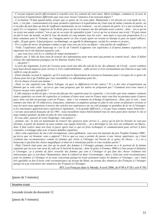 - C’est pas toujours facile effectivement à concilier avec les contrats de votre mari. Marie Lebègue, comment se vit avec la
 succession d’expatriations différentes que vous avez vécues l’annonce d’un nouveau départ ?
 - L’excitation ! Il faut quand même avouer que ce genre de vie nous plaît. Maintenant c’est devenu un vrai mode de vie,
 hein ; c’est plus…contrairement à la toute première expérience d’expatriation où j’étais tout de même contente de partir, on
 n’est plus du tout dans un état de souffrance maintenant, on est vraiment… on est contents de partir, il y a une excitation, et
 après il y a l’angoisse, l’angoisse de la durée parce qu’on est toujours sur des périodes assez courtes ; donc : est-ce qu’on
 va rester une année scolaire ? est-ce qu’on va rester de septembre à juin ? est-ce qu’on va trouver une école ? Et puis sinon
 on fait le tour du monde, on fait le tour du monde en cinq minutes tous les soirs : mon mari a reçu une proposition il y a
 deux semaines pour le Vietnam, on s’imagine partir en Asie et puis après on revient en Europe et puis on repart ailleurs,
 enfin…Et puis après, il faut préparer, on déménage, on appelle le déménageur, on fait les cartons et on part…
 - Il n’y a plus de stress, de panique comme ce que vous avez pu vivre au départ - vous parliez de souffrance ?
 - Voilà, l’expérience aide beaucoup et c’est là où l’intérêt d’apporter son expérience à d’autres femmes expatriées est
 important via le site Internet expatclic.com…
 - … que vous avez créé il y a combien de temps maintenant ?
 - Quatre ans. L’idée de base était de trouver des informations pour mon mari qui partait en contrat local ; donc il fallait
 trouver des informations pratiques sur les Emirats Arabes Unis…
 - … du genre ?
 - Le prix des logements, le prix de l’essence pour avoir une idée du coût de la vie, des aliments, de l’école : savoir combien
 mon mari devait négocier pour arriver à vivre confortablement… enfin arriver à vivre normalement aux Emirats et que cela
 vaille le coup de partir…
 - Etant entendu, on peut le rappeler, qu’il n’avait pas le département de ressources humaines pour s’occuper de ce genre de
 choses pour lui et qu’il fallait que vous rassembliez ces informations pour lui…
 - Il a la chance d’avoir une femme !
 - Donc ce site expatclic.com, Marie Lebegue, en quoi se différencie-t-il des autres ? Il y a des sites d’expatriation au
 féminin qui se sont créés : qu’est-ce que vous proposez que les autres ne proposent pas ? Comment avez-vous réussi à
 trouver un peu votre spécificité ?
 - L’idée majeure en fait est que c’est un site fait par des expatriés pour les expatriés, c’est-à-dire que nous sommes vraiment
 toutes expatriées ou avons été expatriées et certaines d’entre nous sont en France mais vont être en partance pour d’autres
 pays, donc ont fait un passage court en France ; donc c’est vraiment un échange d’expériences ; donc, que ce soit… nous
 sommes une base de 18 rédactrices, françaises, italiennes et anglaises puisqu’en plus le site existe en plusieurs versions et
 tous les mois nous apportons à travers des articles nos expériences sur un côté pratique et quotidien de la vie à l’étranger,
 et les internautes apportent leurs expériences également ; et la grande différence, c’est que nous sommes toutes bénévoles :
 c’est une association française de loi 1901 ; nous travaillons toutes bénévolement tous les mois pour faire tourner le site et
 nous sommes gratuits, de plus en plus de sites sont payants…
 - Et vous allez pouvoir le rester longtemps, vous pensez ?
 - gratuits, oui ; le tout est maintenant de trouver des sponsors pour arriver à… parce qu’en fait les besoins ne sont pas
 énormes, à partir du moment où nous sommes une équipe bénévole… on a développé le site avec un webmaster au Maroc,
 donc il faut rentrer dans nos frais et payer après tout ce qui est frais techniques et communication pour arriver à faire
 connaître, à échanger plus avec d’autres familles expatriées.
 - Alors cette expérience de site a été récompensée, entre guillemets, vous avez été lauréate du prix Trophée Femmes 3000 :
 qu’est-ce que cet honneur vous a apporté ? Est-ce que ça vous a permis de passer à une vitesse supérieure, ou c’était
 vraiment une reconnaissance comme les femmes qui vivent à l’étranger ont besoin de ce genre de choses – il y en a
 beaucoup et qui font des choses magnifiques et dont on n’entend pas parler et vous en faites partie ?
 - Déjà l’intérêt était pour une fois qu’on parle des femmes à l’étranger puisque souvent on a le portrait de la femme
 expatriée qui est avec une tasse de café sur le bord de la piscine ; donc là grâce à Femmes 3000 et à leur projet d’initiative
 à l’étranger, ça a permis de faire ressortir des femmes qui sont à l’étranger et qui font des choses vraiment très
 intéressantes que ce soit dans l’humanitaire, dans le culturel ou dans l’économique ; donc c’était une vraie reconnaissance
 pour les femmes à l’étranger et ça nous concernait puisqu’on traite justement toutes les femmes à l’étranger ; oui c’était
 très agréable en fait d’avoir cette reconnaissance au niveau du Sénat, au niveau des sénatrices des Français à l’étranger
 puisqu’on a pu rencontrer des sénatrices des Français à l’Etranger.
                                             RFI, Les Français dans le Monde, 8 avril 2006, de 0’49 à 9’28 ( soit 8’39)


[pause de 3 minutes]

Deuxième écoute

[seconde écoute du document 1]

[pause de 5 minutes]



                                                                                                                            33
 