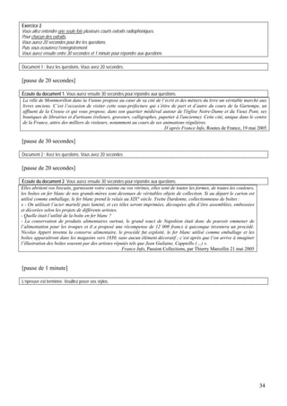 Exercice 2
Vous allez entendre une seule fois plusieurs courts extraits radiophoniques.
Pour chacun des extraits,
Vous aurez 20 secondes pour lire les questions.
Puis vous écouterez l’enregistrement.
Vous aurez ensuite entre 30 secondes et 1 minute pour répondre aux questions.

Document 1 : lisez les questions. Vous avez 20 secondes.

[pause de 20 secondes]

Écoute du document 1. Vous aurez ensuite 30 secondes pour répondre aux questions.
La ville de Montmorillon dans la Vienne propose au cœur de sa cité de l’écrit et des métiers du livre un véritable marché aux
livres anciens. C’est l’occasion de visiter cette sous-préfecture qui s’étire de part et d’autre du cours de la Gartempe, un
affluent de la Creuse et qui vous propose, dans son quartier médiéval autour de l'église Notre-Dame et du Vieux Pont, ses
boutiques de librairies et d'artisans (relieurs, graveurs, calligraphes, papetier à l'ancienne). Cette cité, unique dans le centre
de la France, attire des milliers de visiteurs, notamment au cours de ses animations régulières.
                                                                           D’après France Info, Routes de France, 19 mai 2005

[pause de 30 secondes]

Document 2 : lisez les questions. Vous avez 20 secondes

[pause de 20 secondes]

 Écoute du document 2. Vous aurez ensuite 30 secondes pour répondre aux questions.
Elles abritent vos biscuits, garnissent votre cuisine ou vos vitrines, elles sont de toutes les formes, de toutes les couleurs,
les boîtes en fer blanc de nos grands-mères sont devenues de véritables objets de collection. Si au départ le carton est
utilisé comme emballage, le fer blanc prend le relais au XIX° siècle. Yvette Dardenne, collectionneuse de boîtes :
« - On utilisait l’acier martelé puis laminé, et ces tôles seront imprimées, découpées afin d’être assemblées, embossées
et décorées selon les projets de différents artistes.
- Quelle était l’utilité de la boîte en fer blanc ?
- La conservation de produits alimentaires surtout, le grand souci de Napoléon était donc de pouvoir emmener de
l’alimentation pour les troupes et il a proposé une récompense de 12 000 francs à quiconque inventera un procédé.
Nicolas Appert inventa la conserve alimentaire, le procédé fut exploité, le fer blanc utilisé comme emballage et les
boîtes apparaîtront dans les magasins vers 1830, sans aucun élément décoratif ; c’est après que l’on arrive à imaginer
l’illustration des boîtes souvent par des artistes réputés tels que Jean Guilaine, Cappiello (…) ».
                                                      France Info, Passion Collections, par Thierry Marcellin 21 mai 2005



[pause de 1 minute]

L’épreuve est terminée. Veuillez poser vos stylos.




                                                                                                                                  34
 