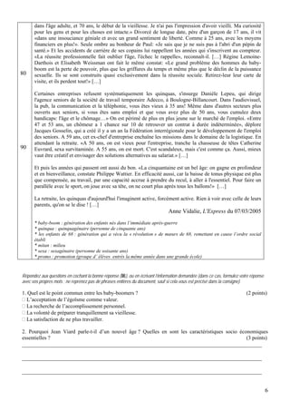 dans l'âge adulte, et 70 ans, le début de la vieillesse. Je n'ai pas l'impression d'avoir vieilli. Ma curiosité
      pour les gens et pour les choses est intacte.» Divorcé de longue date, père d'un garçon de 17 ans, il vit
      «dans une insouciance géniale et avec un grand sentiment de liberté. Comme à 25 ans, avec les moyens
      financiers en plus!». Seule ombre au bonheur de Paul: «Je sais que je ne suis pas à l'abri d'un pépin de
      santé.» Et les accidents de carrière de ses copains lui rappellent les années qui s'inscrivent au compteur.
      «La réussite professionnelle fait oublier l'âge, l'échec le rappelle», reconnaît-il. […] Régine Lemoine-
      Darthois et Elisabeth Weissman ont fait le même constat: «Le grand problème des hommes du baby-
      boom est la perte de pouvoir, plus que les griffures du temps et même plus que le déclin de la puissance
80    sexuelle. Ils se sont construits quasi exclusivement dans la réussite sociale. Retirez-leur leur carte de
      visite, et ils perdent tout!» […]

      Certaines entreprises refusent systématiquement les quinquas, s'insurge Danièle Lepeu, qui dirige
      l'agence seniors de la société de travail temporaire Adecco, à Boulogne-Billancourt. Dans l'audiovisuel,
      la pub, la communication et la téléphonie, vous êtes vieux à 35 ans! Même dans d'autres secteurs plus
      ouverts aux seniors, si vous êtes sans emploi et que vous avez plus de 50 ans, vous cumulez deux
      handicaps: l'âge et le chômage…» On est périmé de plus en plus jeune sur le marché de l'emploi. «Entre
      47 et 53 ans, un chômeur a 1 chance sur 10 de retrouver un contrat à durée indéterminée», déplore
      Jacques Gosselin, qui a créé il y a un an la Fédération interrégionale pour le développement de l'emploi
      des seniors. A 59 ans, cet ex-chef d'entreprise enchaîne les missions dans le domaine de la logistique. En
      attendant la retraite. «A 50 ans, on est vieux pour l'entreprise, tranche la chasseuse de têtes Catherine
90    Euvrard, sexa survitaminée. A 55 ans, on est mort. C'est scandaleux, mais c'est comme ça. Aussi, mieux
      vaut être créatif et envisager des solutions alternatives au salariat.» […]

      Et puis les années qui passent ont aussi du bon. «La cinquantaine est un bel âge: on gagne en profondeur
      et en bienveillance, constate Philippe Wattier. En efficacité aussi, car la baisse de tonus physique est plus
      que compensée, au travail, par une capacité accrue à prendre du recul, à aller à l'essentiel. Pour faire un
      parallèle avec le sport, on joue avec sa tête, on ne court plus après tous les ballons!» […]

      La retraite, les quinquas d'aujourd'hui l'imaginent active, forcément active. Rien à voir avec celle de leurs
      parents, qu'on se le dise ! […]
                                                                              Anne Vidalie, L'Express du 07/03/2005
      * baby-boom : génération des enfants nés dans l’immédiate après-guerre
      * quinqua : quinquagénaire (personne de cinquante ans)
      * les enfants de 68 : génération qui a vécu la « révolution » de mœurs de 68, remettant en cause l’ordre social
      établi
      * mitan : milieu
      * sexa : sexagénaire (personne de soixante ans)
      * promo : promotion (groupe d’ élèves entrés la même année dans une grande école)


Répondez aux questions en cochant la bonne réponse ( ), ou en écrivant l’information demandée (dans ce cas, formulez votre réponse
avec vos propres mots ; ne reprenez pas de phrases entières du document, sauf si cela vous est précisé dans la consigne).

1. Quel est le point commun entre les baby-boomers ?                                                                    (2 points)
  L’acceptation de l’égoïsme comme valeur.
  La recherche de l’accomplissement personnel.
  La volonté de préparer tranquillement sa vieillesse.
  La satisfaction de ne plus travailler.

2. Pourquoi Jean Viard parle-t-il d’un nouvel âge ? Quelles en sont les caractéristiques socio économiques
essentielles ?                                                                                    (3 points)
__________________________________________________________________________________

__________________________________________________________________________________

__________________________________________________________________________________


                                                                                                                                     6
 