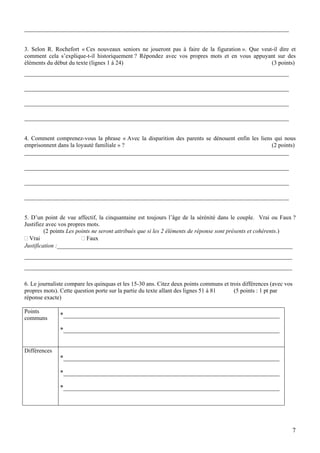 __________________________________________________________________________________


3. Selon R. Rochefort « Ces nouveaux seniors ne joueront pas à faire de la figuration ». Que veut-il dire et
comment cela s’explique-t-il historiquement ? Répondez avec vos propres mots et en vous appuyant sur des
éléments du début du texte (lignes 1 à 24)                                                       (3 points)
__________________________________________________________________________________

__________________________________________________________________________________

__________________________________________________________________________________

__________________________________________________________________________________


4. Comment comprenez-vous la phrase « Avec la disparition des parents se dénouent enfin les liens qui nous
emprisonnent dans la loyauté familiale » ?                                                       (2 points)
__________________________________________________________________________________

__________________________________________________________________________________

__________________________________________________________________________________

__________________________________________________________________________________


5. D’un point de vue affectif, la cinquantaine est toujours l’âge de la sérénité dans le couple. Vrai ou Faux ?
Justifiez avec vos propres mots.
         (2 points Les points ne seront attribués que si les 2 éléments de réponse sont présents et cohérents.)
  Vrai                     Faux
Justification :_________________________________________________________________________
___________________________________________________________________________________
___________________________________________________________________________________

6. Le journaliste compare les quinquas et les 15-30 ans. Citez deux points communs et trois différences (avec vos
propres mots). Cette question porte sur la partie du texte allant des lignes 51 à 81    (5 points : 1 pt par
réponse exacte)

Points
communs
               *___________________________________________________________________

               *___________________________________________________________________


Différences
               *___________________________________________________________________

               *___________________________________________________________________

               *___________________________________________________________________




                                                                                                                7
 