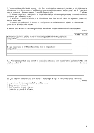 7. Comment comprenez-vous ce passage : « Au fond, beaucoup franchissent avec vaillance le mur du son de la
cinquantaine. Avec force soupirs et parfois une certaine complaisance dans la plainte, mais il y a de l'exorcisme
dans ce lamento. » ? Appuyez-vous sur l’ensemble du paragraphe.                                         (2 points)
  Les femmes craignent les conséquences du temps sur leur corps : elles s’en plaignent avec excès mais sans autre
possibilité que celle de se résigner.
   Les femmes s’affligent du passage de la cinquantaine mais elles sont en réalité plus épanouies qu’elles ne
veulent bien le dire.
  Les femmes sont courageuses au passage de la cinquantaine et leurs lamentations répétées ne sont en réalité
qu’un moyen d’évacuer leurs craintes.

8. Vrai ou faux ? Cochez la case correspondante et relevez dans le texte l’extrait qui justifie votre réponse.
                                                                                                            (2 points)

                                                                                                     VRAI      FAUX
La littérature jeunesse s’efforce de préserver une image traditionnelle des générations.
Justification : _______________________________________________________________

__________________________________________________________________________

Il n’y a aucune issue au problème du chômage passé la cinquantaine
Justification : _______________________________________________________________

___________________________________________________________________________



9. « Pour faire un parallèle avec le sport, on joue avec sa tête, on ne court plus après tous les ballons! » Que veut
dire le journaliste ?                                                                                       (2 points)
_________________________________________________________________________________

_________________________________________________________________________________

_________________________________________________________________________________

10. Quel autre titre donneriez-vous à cet article ? Tenez compte du style du texte pour effectuer votre choix.
                                                                                                          (2 points)
  La génération des seniors, une embellie pour l’économie.
  Quand les papys booment !
  On n’a plus tous les jours vingt ans.
  La retraite, le temps de la réflexion.




                                                                                                                     8
 