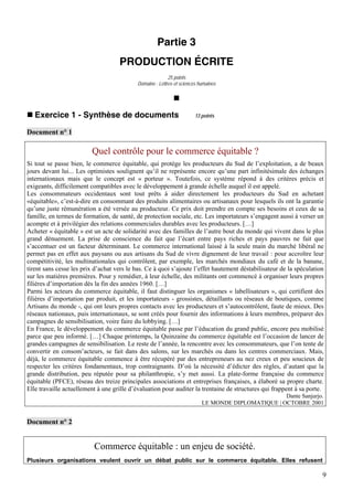 Partie 3
                                    PRODUCTION ÉCRITE
                                                          25 points
                                           Domaine : Lettres et sciences humaines




   Exercice 1 - Synthèse de documents                                 13 points


Document n° 1

                         Quel contrôle pour le commerce équitable ?
Si tout se passe bien, le commerce équitable, qui protège les producteurs du Sud de l’exploitation, a de beaux
jours devant lui... Les optimistes soulignent qu’il ne représente encore qu’une part infinitésimale des échanges
internationaux mais que le concept est « porteur ». Toutefois, ce système répond à des critères précis et
exigeants, difficilement compatibles avec le développement à grande échelle auquel il est appelé.
Les consommateurs occidentaux sont tout prêts à aider directement les producteurs du Sud en achetant
«équitable», c’est-à-dire en consommant des produits alimentaires ou artisanaux pour lesquels ils ont la garantie
qu’une juste rémunération a été versée au producteur. Ce prix doit prendre en compte ses besoins et ceux de sa
famille, en termes de formation, de santé, de protection sociale, etc. Les importateurs s’engagent aussi à verser un
acompte et à privilégier des relations commerciales durables avec les producteurs. […]
Acheter « équitable » est un acte de solidarité avec des familles de l’autre bout du monde qui vivent dans le plus
grand dénuement. La prise de conscience du fait que l’écart entre pays riches et pays pauvres ne fait que
s’accentuer est un facteur déterminant. Le commerce international laissé à la seule main du marché libéral ne
permet pas en effet aux paysans ou aux artisans du Sud de vivre dignement de leur travail : pour accroître leur
compétitivité, les multinationales qui contrôlent, par exemple, les marchés mondiaux du café et de la banane,
tirent sans cesse les prix d’achat vers le bas. Ce à quoi s’ajoute l’effet hautement déstabilisateur de la spéculation
sur les matières premières. Pour y remédier, à leur échelle, des militants ont commencé à organiser leurs propres
filières d’importation dès la fin des années 1960. […]
Parmi les acteurs du commerce équitable, il faut distinguer les organismes « labellisateurs », qui certifient des
filières d’importation par produit, et les importateurs - grossistes, détaillants ou réseaux de boutiques, comme
Artisans du monde -, qui ont leurs propres contacts avec les producteurs et s’autocontrôlent, faute de mieux. Des
réseaux nationaux, puis internationaux, se sont créés pour fournir des informations à leurs membres, préparer des
campagnes de sensibilisation, voire faire du lobbying. […]
En France, le développement du commerce équitable passe par l’éducation du grand public, encore peu mobilisé
parce que peu informé. […] Chaque printemps, la Quinzaine du commerce équitable est l’occasion de lancer de
grandes campagnes de sensibilisation. Le reste de l’année, la rencontre avec les consommateurs, que l’on tente de
convertir en consom’acteurs, se fait dans des salons, sur les marchés ou dans les centres commerciaux. Mais,
déjà, le commerce équitable commence à être récupéré par des entrepreneurs au nez creux et peu soucieux de
respecter les critères fondamentaux, trop contraignants. D’où la nécessité d’édicter des règles, d’autant que la
grande distribution, peu réputée pour sa philanthropie, s’y met aussi. La plate-forme française du commerce
équitable (PFCE), réseau des treize principales associations et entreprises françaises, a élaboré sa propre charte.
Elle travaille actuellement à une grille d’évaluation pour auditer la trentaine de structures qui frappent à sa porte.
                                                                                                   Dante Sanjurjo.
                                                                          LE MONDE DIPLOMATIQUE | OCTOBRE 2001


Document n° 2


                          Commerce équitable : un enjeu de société.
Plusieurs organisations veulent ouvrir un débat public sur le commerce équitable. Elles refusent

                                                                                                                     9
 