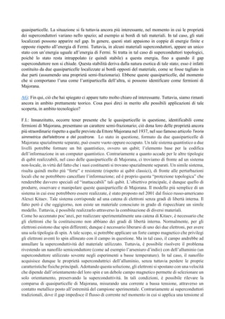 quasiparticelle. La situazione si fa tuttavia ancora più interessante, nel momento in cui le proprietà
dei superconduttori variano nello spazio; ad esempio ai bordi di tali materiali. In tal caso, gli stati
localizzati possono apparire nel gap. In genere, questi stati appaiono in coppie di energie finite e
opposte rispetto all’energia di Fermi. Tuttavia, in alcuni materiali superconduttori, appare un unico
stato con un’energia uguale all’energia di Fermi. Si tratta in tal caso di superconduttori topologici,
poiché lo stato resta intrappolato (e quindi stabile) a questa energia, fino a quando il gap
superconduttore non si chiude. Questa stabilità deriva dalla natura esotica di tale stato; esso è infatti
costituito da due quasiparticelle localizzate ai bordi opposti del materiale, come se fosse tagliato in
due parti (assumendo una proprietà semi-frazionaria). Ebbene queste quasiparticelle, dal momento
che si comportano l’una come l’antiparticella dell’altra, si possono identificare come fermioni di
Majorana.
AG: Fin qui, ciò che hai spiegato ci appare tutto molto chiaro ed interessante. Tuttavia, siamo rimasti
ancora in ambito prettamente teorico. Cosa puoi dirci in merito alle possibili applicazioni di tale
scoperta, in ambito tecnologico?
F.I.: Innanzitutto, occorre tener presente che le quasiparticelle in questione, identificabili come
fermioni di Majorana, presentano un carattere semi-frazionario; ciò dona loro delle proprietà ancora
più straordinarie rispetto a quelle previste da Ettore Majorana nel 1937, nel suo famoso articolo Teoria
simmetrica dell'elettrone e del positrone. Lo stato in questione, formato da due quasiparticelle di
Majorana spazialmente separate, può essere vuoto oppure occupato. Un tale sistema quantistico a due
livelli potrebbe formare un bit quantistico, ovvero un qubit; l’elemento base per la codifica
dell’informazione in un computer quantistico. Contrariamente a quanto accade per le altre tipologie
di qubit realizzabili, nel caso delle quasiparticelle di Majorana, ci troviamo di fronte ad un sistema
non-locale, in virtù del fatto che i suoi costituenti si trovano spazialmente separati. Un simile sistema,
risulta quindi molto più “forte” e resistente (rispetto ai qubit classici), di fronte alle perturbazioni
locali che ne potrebbero cancellare l’informazione; ed è proprio questa “protezione topologica” che
renderebbe davvero speciali ed “inattaccabili” tali qubit. L’obiettivo principale, è dunque quello di
produrre, osservare e manipolare queste quasiparticelle di Majorana. Il modello più semplice di un
sistema in cui esse potrebbero essere realizzate, è stato proposto nel 2001 dal fisico russo-americano
Alexei Kitaev. Tale sistema corrisponde ad una catena di elettroni senza gradi di libertà interna. Il
fatto però è che oggigiorno, non esiste un materiale conosciuto in grado di rispecchiare un simile
modello. Tuttavia, è possibile realizzarlo attraverso la combinazione di diversi materiali.
Come ho accennato poc’anzi, per realizzare sperimentalmente una catena di Kitaev, è necessario che
gli elettroni che la costituiscono non abbiano dei gradi di libertà interna. Normalmente, per gli
elettroni esistono due spin differenti; dunque è necessario liberarsi di uno dei due elettroni, per avere
una sola tipologia di spin. A tale scopo, si potrebbe applicare un forte campo magnetico che privilegi
gli elettroni aventi lo spin allineato con il campo in questione. Ma in tal caso, il campo andrebbe ad
annullare la superconduttività del materiale utilizzato. Tuttavia, è possibile risolvere il problema
rivestendo un nanofilo semiconduttore (come ad esempio l’arseniuro d’indio) con dell’alluminio (un
superconduttore utilizzato sovente negli esperimenti a basse temperature). In tal caso, il nanofilo
acquisisce dunque le proprietà superconduttrici dell’alluminio, senza tuttavia perdere le proprie
caratteristiche fisiche principali. Adottando questa soluzione, gli elettroni si spostano con una velocità
che dipende dall’orientamento del loro spin e un debole campo magnetico permette di selezionare un
solo orientamento, preservando la superconduttività. In tali condizioni, è possibile rilevare la
comparsa di quasiparticelle di Majorana, misurando una corrente a bassa tensione, attraverso un
contatto metallico posto all’estremità del campione sperimentale. Contrariamente ai superconduttori
tradizionali, dove il gap impedisce il flusso di corrente nel momento in cui si applica una tensione al
 