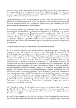 materiale, la presenza di una quasiparticella di Majorana sul bordo del campione utilizzato, permette
il passaggio di corrente in un superconduttore topologico a bassa tensione. La fase successiva,
consiste nel manipolare tali quasiparticelle, con delle griglie elettrostatiche e dei flussi magnetici, allo
scopo di verificare la loro natura semi-frazionaria.
AG: Forse però a questo punto, occorre chiarire qual è il ruolo che tali quasiparticelle assumono, nel
momento in cui debbono rappresentare dei veri e propri sistemi di informazione quantistica; ovvero
dei qubit. In sostanza, come si arriva al concetto di computer quantistico, sfruttando i principi che
regolano il mondo delle quasiparticelle di Majorana?
F.I.: Ebbene per realizzare un computer quantistico, occorre disporre di un numero molto elevato di
qubit; dunque in ultima analisi, di un grande numero di quasiparticelle di Majorana. In tal caso, un
solo nanofilo ovviamente non basterebbe; tuttavia, molti altri sistemi e strutture più complesse sono
state proposte in ambito sperimentale. Da un punto di vista teorico, l’informazione può essere
codificata, sfruttando la possibilità di manipolare e dunque di cambiare la posizione delle
quasiparticelle di Majorana. Il punto forte in tutto ciò, ovvero a nostro favore, è che abbiamo a che
fare con degli stati quantistici delocalizzati nello spazio; dunque difficilmente intaccabili dal principio
di decoerenza.
AG: Puoi spiegarci brevemente a cosa ti riferisci con principio di decorenza?
F.I.: In un modello di “misura”, ciò che produce la riduzione del pacchetto d'onde, è l'interazione del
sistema con ciò che gli sta attorno (ad esempio lo stesso "apparecchio di misurazione“). Più
generalmente, gli oggetti quantistici non sono mai completamente isolati da ciò che li circonda, dove
per “ciò che li circonda“ si intende tutto ciò che interagisce con il sistema (un apparecchio, delle
molecole d'aria, dei fotoni, ecc...). Le multiple interazioni tra l'oggetto quantistico e “ciò che lo
circonda“, causano una distruzione molto rapida delle interferenze quantistiche del sistema. Le
interferenze sono un fenomeno ondulatorio e caratterizzano un comportamento quantistico. La
distruzione delle interferenze, comporta a sua volta una soppressione delle superposizioni di stati che
caratterizzano l'oggetto quantistico; esso quindi, disponendo unicamente di alcuni stati semplici,
assume immediatamente un comportamento classico. In un oggetto macroscopico (un gatto per
esempio), ogni suo atomo interagisce con tutti gli altri atomi dell'ambiente che gli sta attorno. Tutte
queste interazioni provocano spontaneamente un “ronzio“ di interferenze quantistiche, che spariscono
quasi istantaneamente. Ecco perché la fisica quantistica non si applica alla nostra scala: i sistemi non
sono mai isolati. Questo fenomeno è stato battezzato “decoerenza“, poiché è la distruzione della
coerenza degli stati quantistici che elimina le interferenze. La velocità di decoerenza aumenta con la
grandezza del sistema. Un gatto ad esempio, formato da circa 10^27 particelle, “decoerisce“ in 10^-
23 secondi. Ciò spiega perché non si sono mai visti dei gatti “morti-viventi“ e infine perché la
decoerenza sia così difficile da osservare.
AG: Tornando al concetto di informazione quantistica, nel caso specifico relativo all’eventuale
possibilità di utilizzare dei qubit non classici (per la realizzazione di computer quantistici), ovvero
dei quibit che emergano da sistemi di quasiparticelle di Majorana, sapresti dirci a che punto è arrivata
la ricerca, sino ad oggi?
F.I.: Fino ad oggi purtroppo non sono stati fatti molti passi avanti in tale ambito di ricerca; le nostre
attuali conoscenze teoriche e sperimentali, sono praticamente ferme agli ultimi sviluppi scientifici del
 