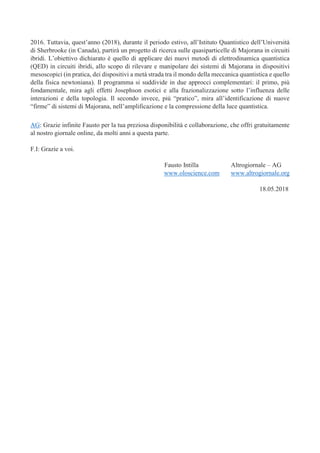 2016. Tuttavia, quest’anno (2018), durante il periodo estivo, all’Istituto Quantistico dell’Università
di Sherbrooke (in Canada), partirà un progetto di ricerca sulle quasiparticelle di Majorana in circuiti
ibridi. L’obiettivo dichiarato è quello di applicare dei nuovi metodi di elettrodinamica quantistica
(QED) in circuiti ibridi, allo scopo di rilevare e manipolare dei sistemi di Majorana in dispositivi
mesoscopici (in pratica, dei dispositivi a metà strada tra il mondo della meccanica quantistica e quello
della fisica newtoniana). Il programma si suddivide in due approcci complementari: il primo, più
fondamentale, mira agli effetti Josephson esotici e alla frazionalizzazione sotto l’influenza delle
interazioni e della topologia. Il secondo invece, più “pratico”, mira all’identificazione di nuove
“firme” di sistemi di Majorana, nell’amplificazione e la compressione della luce quantistica.
AG: Grazie infinite Fausto per la tua preziosa disponibilità e collaborazione, che offri gratuitamente
al nostro giornale online, da molti anni a questa parte.
F.I: Grazie a voi.
Fausto Intilla Altrogiornale – AG
www.oloscience.com www.altrogiornale.org
18.05.2018
 