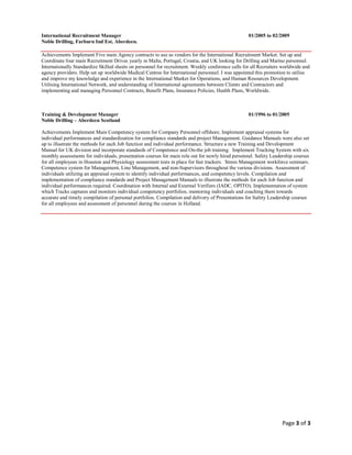 Page 3 of 3
International Recruitment Manager 01/2005 to 02/2009
Noble Drilling, Farburn Ind Est, Aberdeen.
Achievements Implement Five main Agency contracts to use as vendors for the International Recruitment Market. Set up and
Coordinate four main Recruitment Drives yearly in Malta, Portugal, Croatia, and UK looking for Drilling and Marine personnel.
Internationally Standardize Skilled sheets on personnel for recruitment. Weekly conference calls for all Recruiters worldwide and
agency providers. Help set up worldwide Medical Centres for International personnel. I was appointed this promotion to utilise
and improve my knowledge and experience in the International Market for Operations, and Human Resources Development.
Utilising International Network, and understanding of International agreements between Clients and Contractors and
implementing and managing Personnel Contracts, Benefit Plans, Insurance Policies, Health Plans, Worldwide.
Training & Development Manager 01/1996 to 01/2005
Noble Drilling – Aberdeen Scotland
Achievements Implement Main Competency system for Company Personnel offshore. Implement appraisal systems for
individual performances and standardization for compliance standards and project Management. Guidance Manuals were also set
up to illustrate the methods for each Job function and individual performance. Structure a new Training and Development
Manual for UK division and incorporate standards of Competence and On-the job training. Implement Tracking System with six
monthly assessments for individuals, presentation courses for main role out for newly hired personnel. Safety Leadership courses
for all employees in Houston and Physiology assessment tests in place for fast trackers. Stress Management workforce seminars.
Competence system for Management, Line Management, and non-Supervisors throughout the various divisions. Assessment of
individuals utilizing an appraisal system to identify individual performances, and competency levels. Compilation and
implementation of compliance standards and Project Management Manuals to illustrate the methods for each Job function and
individual performances required. Coordination with Internal and External Verifiers (IADC, OPITO). Implementation of system
which Tracks captures and monitors individual competency portfolios, mentoring individuals and coaching them towards
accurate and timely compilation of personal portfolios. Compilation and delivery of Presentations for Safety Leadership courses
for all employees and assessment of personnel during the courses in Holland.
 