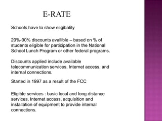 E-RATESchools have to show eligibality20%-90% discounts availible – based on % of students eligible for participation in the National School Lunch Program or other federal programs.Discounts applied include available telecommunication services, Internet access, and internal connections.  Started in 1997 as a result of the FCCEligible services : basic local and long distance services, Internet access, acquisition and installation of equipment to provide internal connections.