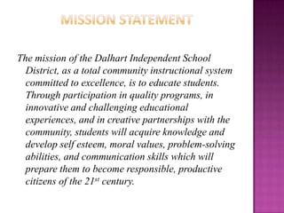 Mission StatementThe mission of the Dalhart Independent School District, as a total community instructional system committed to excellence, is to educate students.  Through participation in quality programs, in innovative and challenging educational experiences, and in creative partnerships with the community, students will acquire knowledge and develop self esteem, moral values, problem-solving abilities, and communication skills which will prepare them to become responsible, productive citizens of the 21st century.