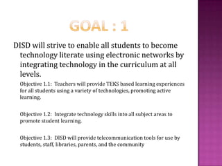 Goal : 1DISD will strive to enable all students to become technology literate using electronic networks by integrating technology in the curriculum at all levels.Objective 1.1:  Teachers will provide TEKS based learning experiences for all students using a variety of technologies, promoting active learning.Objective 1.2:  Integrate technology skills into all subject areas to promote student learning.Objective 1.3:  DISD will provide telecommunication tools for use by students, staff, libraries, parents, and the community