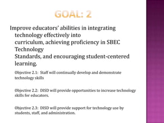 Goal: 2Improve educators’ abilities in integrating technology effectively into curriculum, achieving proficiency in SBEC Technology Standards, and encouraging student-centered learning.Objective 2.1:  Staff will continually develop and demonstrate technology skills	Objective 2.2:  DISD will provide opportunities to increase technology skills for educators.	Objective 2.3:  DISD will provide support for technology use by students, staff, and administration.