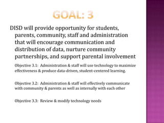 Goal: 3DISD will provide opportunity for students, parents, community, staff and administration that will encourage communication and distribution of data, nurture community partnerships, and support parental involvementObjective 3.1:  Administration & staff will use technology to maximize effectiveness & produce data-driven, student-centered learning.	Objective 3.2:  Administration & staff will effectively communicate with community & parents as well as internally with each other	Objective 3.3:  Review & modify technology needs